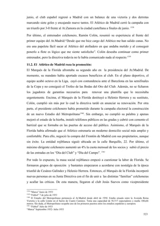 junio, el club español regresó a Madrid con un balance de una victoria y dos derrotas
marcando siete goles y encajando nueve tantos. El Atlético de Madrid cerró la campaña con
un triunfo por 3-0 frente al At.Zamora en la ciudad castellana a finales de junio. 1558

Por último, el entrenador colchonero, Ramón Colón, resumió su experiencia al frente del
primer equipo del At.Madrid:“Desde que me hice cargo del Atlético me han salido canas. No
era una papeleta fácil sacar al Atlético del atolladero en que andaba metido y al conseguir
ponerlo a flote es lógico que me siente satisfecho”. Colón deseaba continuar como primer
entrenador, pero la directiva todavía no le había comunicado nada al respecto.1559

11.2. El Atlético de Madrid roza la promoción:
El Marqués de la Florida afrontaba su segundo año en la presidencia del At.Madrid. De
momento, su mandato había aportado escasos beneficios al club. En el plano deportivo, el
equipo acabó octavo en la Liga, cayó con contundencia ante el Barcelona en las semifinales
de la Copa y no consiguió el Trofeo de las Bodas del Oro del Club. Además, no se ficharon
los jugadores de garantías necesarios para                    renovar una plantilla que lo necesitaba
urgentemente. Encima, el Marqués de la Florida destituyó a Helenio Herrera y su sustituto,
Colón, cumplió sin más por lo cual la directiva tardó en anunciar su renovación. Por otra
parte, el presidente colchonero había prometido durante la campaña electoral la construcción
de un nuevo Estadio del Metropolitano1560. Sin embargo, no cumplió su palabra y apenas
mejoró el estado de la hierba, instaló teléfonos públicos en las gradas y cubrió con cemento el
barrizal que se formaba en las puertas de acceso del público. Asimismo, el Marqués de la
Florida había afirmado que el Atlético estrenaría un moderno domicilio social más amplio y
confortable. Para ello, negoció la compra del Frontón de Madrid con sus propietarios, aunque
sin éxito. La entidad rojiblanca siguió ubicada en la calle Barquillo, 22. Por último, el
máximo dirigente colchonero aumentó un 4% la cuota mensual de los socios y subió el precio
de las entradas en los “Día del Club” y “Día del Campo”. 1561

Por todo lo expuesto, la masa social rojiblanco empezó a cuestionar la labor de Florida. Se
formaron grupos de oposición y bastantes empezaron a acordarse con nostalgia de la época
triunfal de Cesáreo Galíndez y Helenio Herrera. Entonces, el Marqués de la Florida incorporó
nuevas personas en su Junta Directiva con el fin de unir a las distintas “familias” colchoneras
y acallar las críticas. De esta manera, llegaron al club Jesús Suevos como vicepresidente

1558
     “Marca” Junio de 1953
1559
     “Fútbol” 7 de julio de 1953
1560
     El Estadio del Metropolitano pertenecía al At.Madrid desde abril de 1950. Estaba situado entre la Avenida Reina
Victoria y la calle Límite en el barrio de Cuatro Caminos. Tenía una capacidad de 56.517 espectadores y medía 106x66
metros. Sin duda, el Metropolitano ocupaba uno de los primeros puestos entre los estadios españoles y europeos.
1561
     “Fútbol” Julio de 1953
“Marca” Septiembre 1952- Julio 1953

                                                                                                               523
 