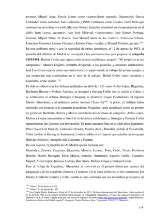 primero; Miguel Angel García Lomas como vicepresidente segundo; Gumersindo García
Fernández como contador; Juan Belmonte y Pablo Fernández como vocales. Entre tanto que
continuaron en la directiva (sólo Mariano Gómez Zamalloa abandonó su vicepresidencia en el
club): Juan Leyva, secretario; Juan José Miraved, vicesecretario; José Ramón Noriega,
tesorero; Miguel Primo de Rivera, Juan Manuel Sáinz de los Terreros, Francisco Villena,
Francisco Moriones, Cosme Vázquez y Ramón Vales, vocales; y Manuel Morales, gerente.1562
En este ambiente tenso y con la necesidad de éxitos deportivos, el 12 de agosto de 1953, la
plantilla del Atlético de Madrid se incorporó a los entrenamientos para preparar la campaña
1953/1954. Ramón Colón, que seguía como técnico rojiblanco, aseguró: “Mi propósito es ser
campeones”. Manuel Guijarro debutaba dirigiendo a los juveniles y amateurs colchoneros;
José Luis Costa repetía como secretario técnico y supervisando el trabajo del primer equipo; y
una temporada más continuaban en el seno de la entidad Rafael Greño como masajista y
Garaizábal como doctor. 1563
El club se reforzó con los fichajes realizados en abril de 1953 como Atilio López, Riquelme,
Heriberto Herrera y Molina. Además, se recuperó a Enrique Collar tras su cesión al Cádiz; y
se contrataron al defensa Barragán (Osasuna), al delantero Coque (Valladolid), al zaguero
Martín (Barcelona) y al delantero centro Antonio (Tenerife)1564. A priori, el Atlético había
mejorado con respecto a la campaña precedente: Riquelme venía acreditado como un portero
de garantías; Heriberto Herrera y Martín constituían dos defensas de categoría; Atilio López,
Molina y Coque aumentaban el nivel de la delantera colchonera; y Barragán y Enrique Collar
representaban dos jóvenes con proyección. En tanto causaron baja en el club estos jugadores:
Pérez Paya (Real Madrid), Carlsson (retirado), Montes (Jaén), Rabadán (cedido al Valladolid),
Vilita (cedido al Racing de Santander), Cortés (cedido en el Imperio que actuaba como equipo
filial del Atlético), Arangelovich, Cayetano y Galatea.
De esta manera, la plantilla del At.Madrid quedó formada por:
Menéndez, Zamora, Cayetano, Riquelme, Mencía, Lozano, Tinte, Cobo, Verde, Heriberto
Herrera, Martín, Barragán, Silva, Mújica, Antonio, Hernández, Agustín, Galbis, Escudero,
Miguel, Atilio López, Juncosa, Callejo, Ben Barek, Molina, Coque y Enrique Collar.
Pese al fichaje de Riquelme, Menéndez se convirtió en el portero titular por encima del
paraguayo y de los españoles Zamora y Cayetano. En la línea defensiva, el trío compuesto por
Martín, Heriberto Herrera y Cobo resultó el más utilizado con los recambios principales de

1562
     “Marca” 30 de junio de 1953
1563
     “Marca” 13 de agosto de 1953
1564
     José María Martín Rodríguez. Llegó el 17 de diciembre de 1953. Defensa internacional del Barcelona. Había nacido el
24 de abril de 1926 en La Coruña. También había militado en el Bandfield (Argentina), el Vasco de Caracas (Venezuela) y el
Deportivo de La Coruña. Página dedicada a la selección española de fútbol http://rfef.sportec.es/seleccion; “Superdinámico.
Estadística e historia del fútbol español”. Zaragoza. Tomás Tocino e hijos. Temporada 1974/1975. Número 4


                                                                                                                     524
 