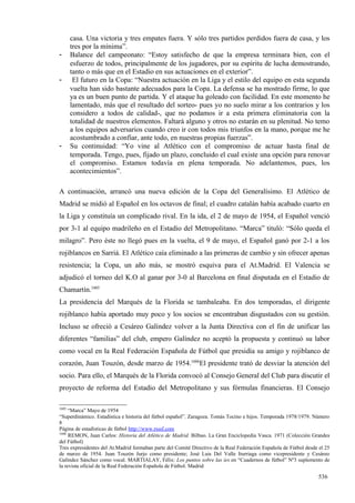 casa. Una victoria y tres empates fuera. Y sólo tres partidos perdidos fuera de casa, y los
       tres por la mínima”.
-      Balance del campeonato: “Estoy satisfecho de que la empresa terminara bien, con el
       esfuerzo de todos, principalmente de los jugadores, por su espíritu de lucha demostrando,
       tanto o más que en el Estadio en sus actuaciones en el exterior”.
-       El futuro en la Copa: “Nuestra actuación en la Liga y el estilo del equipo en esta segunda
       vuelta han sido bastante adecuados para la Copa. La defensa se ha mostrado firme, lo que
       ya es un buen punto de partida. Y el ataque ha goleado con facilidad. En este momento he
       lamentado, más que el resultado del sorteo- pues yo no suelo mirar a los contrarios y los
       considero a todos de calidad-, que no podamos ir a esta primera eliminatoria con la
       totalidad de nuestros elementos. Faltará alguno y otros no estarán en su plenitud. No temo
       a los equipos adversarios cuando creo ir con todos mis triunfos en la mano, porque me he
       acostumbrado a confiar, ante todo, en nuestras propias fuerzas”.
-      Su continuidad: “Yo vine al Atlético con el compromiso de actuar hasta final de
       temporada. Tengo, pues, fijado un plazo, concluido el cual existe una opción para renovar
       el compromiso. Estamos todavía en plena temporada. No adelantemos, pues, los
       acontecimientos”.

A continuación, arrancó una nueva edición de la Copa del Generalísimo. El Atlético de
Madrid se midió al Español en los octavos de final; el cuadro catalán había acabado cuarto en
la Liga y constituía un complicado rival. En la ida, el 2 de mayo de 1954, el Español venció
por 3-1 al equipo madrileño en el Estadio del Metropolitano. “Marca” tituló: “Sólo queda el
milagro”. Pero éste no llegó pues en la vuelta, el 9 de mayo, el Español ganó por 2-1 a los
rojiblancos en Sarriá. El Atlético caía eliminado a las primeras de cambio y sin ofrecer apenas
resistencia; la Copa, un año más, se mostró esquiva para el At.Madrid. El Valencia se
adjudicó el torneo del K.O al ganar por 3-0 al Barcelona en final disputada en el Estadio de
Chamartín.1605
La presidencia del Marqués de la Florida se tambaleaba. En dos temporadas, el dirigente
rojiblanco había aportado muy poco y los socios se encontraban disgustados con su gestión.
Incluso se ofreció a Cesáreo Galíndez volver a la Junta Directiva con el fin de unificar las
diferentes “familias” del club, empero Galíndez no aceptó la propuesta y continuó su labor
como vocal en la Real Federación Española de Fútbol que presidía su amigo y rojiblanco de
corazón, Juan Touzón, desde marzo de 1954.1606El presidente trató de desviar la atención del
socio. Para ello, el Marqués de la Florida convocó al Consejo General del Club para discutir el
proyecto de reforma del Estadio del Metropolitano y sus fórmulas financieras. El Consejo

1605
     “Marca” Mayo de 1954
“Superdinámico. Estadística e historia del fútbol español”. Zaragoza. Tomás Tocino e hijos. Temporada 1978/1979. Número
8
Página de estadísticas de fútbol http://www.rsssf.com
1606
     REMON, Juan Carlos: Historia del Atlético de Madrid. Bilbao. La Gran Enciclopedia Vasca. 1971 (Colección Grandes
del Fútbol)
Tres expresidentes del At.Madrid formaban parte del Comité Directivo de la Real Federación Española de Fútbol desde el 25
de marzo de 1954. Juan Touzón Jurjo como presidente; José Luis Del Valle Iturriaga como vicepresidente y Cesáreo
Galíndez Sánchez como vocal. MARTIALAY, Félix: Los puntos sobre las íes en “Cuadernos de fútbol” Nº3 suplemento de
la revista oficial de la Real Federación Española de Fútbol. Madrid

                                                                                                                   536
 