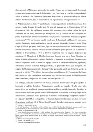 club sancionó a Mújica con quince días de sueldo. Coque, que no jugaba desde la segunda
jornada (continuaba enamorado de la folclórica Lola Flores y no se centraba en su profesión),
volvió a entrenar a las órdenes de Quincoces. Por último, se planteó el fichaje de Biosca,
defensa del Barcelona, pero el club catalán ni tan siquiera inició las negociaciones. 1626

El Atlético cayó en un bache1627 que le llevó a colocarse penúltimo en la última jornada de la
primera vuelta después de perder por 3-2 ante el Valencia en el Metropolitano (19 de
diciembre de 1954); los rojiblancos sumaban 10-4 puntos superando sólo al colista, Racing de
Santander por un punto, mientras que Málaga con 10-4 y Español con 11-5 ocupaban las
plazas de promoción. Quincoces manifestó: “Hoy luchando como titanes perdimos dos puntos
injustamente”.1628El nerviosismo cundió en el seno de la entidad rojiblanca. El entrenador,
Jacinto Quincoces, apartó del equipo a tres de sus más destacados jugadores como Silva,
Coque y Mújica que ya no volverían a jugar durante aquella temporada. Quincoces pretendía
reforzar su autoridad tomando una dura medida contra tres “pesos pesados” de la plantilla.1629
Además, el 28 diciembre de 1954, la directiva colchonera puso sus cargos a disposición del
presidente. El Marqués de la Florida afirmó que formaría una nueva Junta Directiva con
socios de indiscutible prestigio atlético. También, el presidente se reunió con Quincoces para
conocer de primera mano el estado del equipo y buscar la compenetración entre jugadores y
entrenador; contrató a Román Rodríguez Muñiz, un preparador físico que trabajaría a las
órdenes de Quincoces; recuperó a Enrique Collar que estaba cedido en el Murcia; y pidió el
apoyo de la afición. 1630Por último, hay que señalar que el Consejo del Patronato de Huérfanos
del Ejército del Aire concedió un préstamo de trece millones al Atlético de Madrid para las
obras de reforma y ampliación del Estadio del Metropolitano.1631

Sin embargo, todos los conflictos del club se aparcaron durante unos días para celebrar el
homenaje a Adrián Escudero. Antiguamente, cuando un jugador llevaba diez años
consecutivos en un club de manera automática recibía un partido homenaje. Escudero se
encontraba en aquel caso, pero él mismo debió organizar su homenaje, con la ayuda particular
del directivo, Conde de Cheles, puesto que el club sólo cedió el campo y su primer equipo.1632
El 6 de enero de 1955, el Metropolitano se llenó en el encuentro homenaje a Adrián Escudero;
el At.Madrid goleó por 4-1 al Wiener Sport (Austria). Escudero recuerda que actuaron con el
1626
     “Marca” 17 de noviembre de 1954
1627
     En la 13ª jornada, el 5 de diciembre de 1954, el Celta ganó por 8-1 al At.Madrid en Balaídos lo que representa la mayor
goleada encajada por el club rojiblanco en toda la historia de la Liga tanto en Primera como en Segunda.
1628
     “Marca” 20 de diciembre de 1954
1629
     Meses después, Quincoces manifestó: “ Había que hacer algo sonado para salvar al equipo y ellos fueron los afectados
por las nuevas medidas. Las circunstancias me obligaron a prescindir de los tres. En el fútbol, como en muchos espectáculos,
sucede a veces que el público se cansa de ver siempre las mismas figuras y exige la renovación de la plantilla”. “Marca”
Mayo 1955
1630
     “Marca” Diciembre y 28 de diciembre
1631
     “Marca” 1 de enero de 1955
1632
     Entrevista realizada a Adrián Escudero.

                                                                                                                      544
 