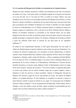 11.3. La marcha del Marqués de la Florida y la transición de la Comisión Gestora:

Después de cuatro vibrantes encuentros el Atlético cayó eliminado un año más a las primeras
de cambio en la Copa. Este hecho unido a la desigual campaña en la Liga provoco tensiones
en el seno del club. Así, el 7 de mayo de 1955, se recibió en el diario “Marca” una carta
firmada por unos mil socios en la que pedían la dimisión del Marqués de la Florida y su Junta
Directiva, además solicitaban la constitución de una Junta Gestora que convocase elecciones
para la presidencia del At.Madrid. El Marqués de la Florida se defendió con ardor alegando
las obras en el Metropolitano y los 32 fichajes realizados durante su mandato (la mayoría sin
ninguna categoría ni rendimiento; sólo se salvaron los de Peiró, Heriberto Herrera, Molina y
Martín). El presidente colchonero se encontraba en una situación límite, casi sin salida.
Después de tres años en el club, el aristócrata canario carecía de apoyos entre los socios por la
pérdida de prestigio y categoría del Atlético. No obstante, el Marqués de la Florida no dimitió
a pesar del ambiente hostil hacia su persona de una gran parte de los seguidores
rojiblancos.1645

En medio de esta comprometida situación, el club siguió funcionando. De este modo, el
Atlético de Madrid negoció el permiso federativo para realizar una gira por Sudamérica. Con
el objetivo de reforzar el equipo para a los encuentros en tierras sudamericanas, el Atlético
contrató a Juan Armando Benavídez, delantero centro argentino del San Lorenzo de Almagro
(Argentina); a Almagro, medio volante del Hércules; y a Pazos, guardameta del Real Madrid.
El 19 de mayo de 1955, el At.Madrid empató a tres tantos frente al Botafogo (Brasil) en la
presentación de los nuevos fichajes en el Metropolitano. Deslumbraron el extremo derecho
brasileño Garrincha y el extremo zurdo rojiblanco Collar; el Metropolitano asistió a la magia
de dos de los mejores atacantes de la historia. 1646Uno de los fichajes, el argentino Benavídez,
se mostró muy molesto con las críticas recibidas, alegó que no quería engañar a nadie y
abandonó el club tras devolver el dinero percibido. Además, la Delegación Nacional de
Deportes sólo autorizó a jugar tres de los siete partidos de la gira del Atlético de Madrid
debido a su campaña deficiente. El club rojiblanco no compartió esa decisión e incluso la
Junta Directiva estudió la opción de dimitir de sus cargos. El vicesecretario del At.Madrid,
Francisco Villena, manifestó: “Con las incorporaciones de Benavídez, Walter Gómez, Pazos y
Almagro y otros que estaban a punto de fichar, equipo recobraría la potencialidad que tuvo
siempre. Pero con tantos obstáculos por medio es difícil continuar”.1647



1645
     REMON, Juan Carlos: Historia del Atlético de Madrid. Bilbao. La Gran Enciclopedia Vasca. 1971 (Colección Grandes
del Fútbol)
1646
     “Marca” 13 y 20 de mayo de 1955
1647
     “Marca” 20 de mayo de 1955

                                                                                                                549
 