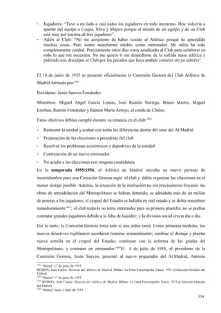 -      Jugadores: “Tuve a mi lado a casi todos los jugadores en todo momento. Hoy volvería a
       apartar del equipo a Coque, Silva y Mújica porque el interés de un equipo y de un Club
       está muy por encima de tres jugadores”.
-      Adiós al Club: “No me arrepiento de haber venido al Atlético porque he aprendido
       muchas cosas. Pero siento marcharme inédito como entrenador. Mi adiós ha sido
       completamente cordial. Precisamente estos días estoy acudiendo al Club para colaborar en
       todo lo que me necesiten. No me quiero ir sin despedirme de la sufrida masa atlética y
       pidiendo mis disculpas al Club por los pecados que haya podido cometer sin yo saberlo”.


El 16 de junio de 1955 se presentó oficialmente la Comisión Gestora del Club Atlético de
Madrid formada por:1661

Presidente: Jesús Suevos Fernández

Miembros: Miguel Angel García Lomas, José Ramón Noriega, Bruno Martín, Miguel
Esteban, Ramón Fernández y Ramón María Arroyo, el conde de Cheles.

Estos objetivos debían cumplir durante su estancia en el club:1662

-      Restaurar la unidad y acabar con todas las diferencias dentro del seno del At.Madrid
-      Preparación de las elecciones a presidente del club
-      Resolver los problemas económicos y deportivos de la entidad
-      Contratación de un nuevo entrenador
-      No acudir a las elecciones con ninguna candidatura
En la temporada 1955/1956, el Atlético de Madrid iniciaba un nuevo período de
incertidumbre pues una Comisión Gestora regía el club y debía organizar las elecciones en el
menor tiempo posible. Además, la situación de la institución no era precisamente boyante: las
obras de remodelación del Metropolitano se habían detenido; se adeudaba más de un millón
de pesetas a los jugadores; el césped del Estadio se hallaba en mal estado y se debía resembrar
inmediatamente1663; el club todavía no tenía entrenador para su primera plantilla; no se podían
contratar grandes jugadores debido a la falta de liquidez; y la división social crecía día a día.

Por lo tanto, la Comisión Gestora tenía ante sí una ardua tarea. Como primeras medidas, los
nuevos directivos rojiblancos acordaron reunirse semanalmente; cambiar el drenaje y plantar
nueva semilla en el césped del Estadio; continuar con la reforma de las gradas del
Metropolitano; y contratar un entrenador.1664El                 4 de julio de 1955, el presidente de la
Comisión Gestora, Jesús Suevos, presentó al nuevo preparador del At.Madrid, Antonio
1661
     “Marca” 17 de junio de 1955
REMON, Juan Carlos: Historia del Atlético de Madrid. Bilbao. La Gran Enciclopedia Vasca. 1971 (Colección Grandes del
Fútbol)
1662
     “Marca” 17 de junio de 1955
1663
     REMON, Juan Carlos: Historia del Atlético de Madrid. Bilbao. La Gran Enciclopedia Vasca. 1971 (Colección Grandes
del Fútbol)
1664
     “Marca” Junio y Julio de 1955

                                                                                                                554
 