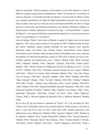 desde su nacimiento. Todos los deportes se han cubierto en este diario deportivo, si bien el
fútbol ha ocupado siempre posición predominante. “Marca” ha buscado ser “el periódico de
todas las aficiones” y “el periódico de todos los deportes”. El éxito actual de “Marca” se basa
en su acertado seguimiento a los clubes de fútbol representativos de cada zona, su visión de
futuro al aplicar antes que sus rivales las nuevas tecnologías permisibles de estar en el lugar
previsto a la hora justa, una inteligencia promoción, una cobertura informativa completa, un
diseño atractivo, notables suplementos (“La Guía de la Liga”, “La Guía del Motor”, “Anuario
del Deporte” y otras guías de diferentes acontecimientos deportivos), la creación de concursos
como “La Liga fantástica” y “Club Marca”.
Antes de editarse “Marca” como diario en Madrid, la capital de España contó con un diario
deportivo. “Gol” sacó su primer número el 5 de agosto de 1940. El fútbol centraba el interés
del rotativo madrileño, aunque también informaba de otros deportes como natación,
baloncesto, hípica, tiro pichón, vela, ciclismo, hockey, automovilismo, boxeo, deporte
universitario y toros; asimismo, había secciones de bolsa, curiosidades, cine, teatro y anuncios
por palabras. En 1944, dejó de publicarse, aunque en 1945 volvió a editarse con escaso éxito.
También surgieron otras publicaciones como “Galope” (Madrid, 1940); “Meta” (Alicante,
1941); “Deportes” (Madrid, 1941); “Deportes” (Valencia, 1941-1976); “Fútbol oficial”
(Madrid, 1942); “Boletín oficial de la Delegación Nacional de Deportes de F.E.T. y de las
J.O.N.S.” (Madrid, 1942-1956); “Calendario mensual ilustrado de caza y pesca” (Madrid,
1943-1957); “Balón” (La Coruña, 1944); “Goleada” (Madrid, 1944); “Aire Libre” (Santa
Cruz de Tenerife, 1944-1965); “Antorcha” (Madrid, 1944); “Billar” (Madrid, 1944-1945);
“Motor Mundial” (Madrid, 1944); “La Bola” (Madrid, 1945-1946); “Caballos” (Madrid,
1945-1949); “Estadio” (Madrid, enero 1946-marzo 1947); “Avión” (Madrid, 1946-1953);
“Meta” (Madrid, 1946-1947); “Boletín Colombófilo Nacional” (Santander, 1946-1947); “Real
Federación Española de Hockey” (Madrid, 1946); “Deportes” (Las Palmas, 1946); “Tenis-
golf-bridge” (Barcelona, 1946-1948); “Estadio” (El Ferrol, 1947); “Africa Deportiva”
(Tetuán, 1948); y “Revista Española de Educación Física y Medicina Deportiva” (Madrid,
1949).
De los años 50, hay que destacar la aparición de “Dicen”. El 13 de noviembre de 1952,
“Dicen” nació en Barcelona como revista semanal deportiva. Posteriormente se convirtió en
diario a partir del 19 de enero de 1965 y duró hasta 1986. También aparecieron otras
publicaciones como “Baloncesto” (Madrid, 1950); “Apuestas” (Madrid, 1950); “Mirador de
los Deportes” (Madrid, 1951); ”España Motociclista” (Madrid, 1951); “Semana Deportiva”
(Madrid, 1952); “Semanario Sprint” (San Sebastián, 1952); “Asturias Deportiva” (Oviedo,
1952-1953); “Fútbol” (Madrid, 1952-1954);        “Cartel” (Pamplona, 1952-1954); “Vuelo a

                                                                                            55
 