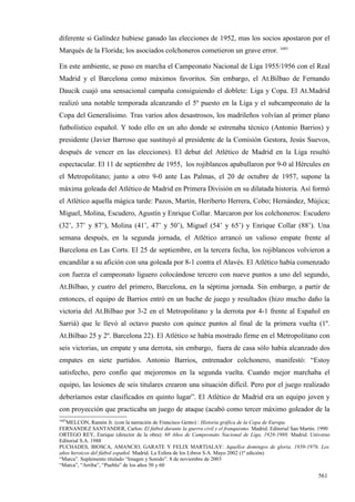 diferente si Galíndez hubiese ganado las elecciones de 1952, mas los socios apostaron por el
Marqués de la Florida; los asociados colchoneros cometieron un grave error. 1683

En este ambiente, se puso en marcha el Campeonato Nacional de Liga 1955/1956 con el Real
Madrid y el Barcelona como máximos favoritos. Sin embargo, el At.Bilbao de Fernando
Daucik cuajó una sensacional campaña consiguiendo el doblete: Liga y Copa. El At.Madrid
realizó una notable temporada alcanzando el 5º puesto en la Liga y el subcampeonato de la
Copa del Generalísimo. Tras varios años desastrosos, los madrileños volvían al primer plano
futbolístico español. Y todo ello en un año donde se estrenaba técnico (Antonio Barrios) y
presidente (Javier Barroso que sustituyó al presidente de la Comisión Gestora, Jesús Suevos,
después de vencer en las elecciones). El debut del Atlético de Madrid en la Liga resultó
espectacular. El 11 de septiembre de 1955, los rojiblancos apabullaron por 9-0 al Hércules en
el Metropolitano; junto a otro 9-0 ante Las Palmas, el 20 de octubre de 1957, supone la
máxima goleada del Atlético de Madrid en Primera División en su dilatada historia. Así formó
el Atlético aquella mágica tarde: Pazos, Martín, Heriberto Herrera, Cobo; Hernández, Mújica;
Miguel, Molina, Escudero, Agustín y Enrique Collar. Marcaron por los colchoneros: Escudero
(32’, 37’ y 87’), Molina (41’, 47’ y 50’), Miguel (54’ y 65’) y Enrique Collar (88’). Una
semana después, en la segunda jornada, el Atlético arrancó un valioso empate frente al
Barcelona en Las Corts. El 25 de septiembre, en la tercera fecha, los rojiblancos volvieron a
encandilar a su afición con una goleada por 8-1 contra el Alavés. El Atlético había comenzado
con fuerza el campeonato liguero colocándose tercero con nueve puntos a uno del segundo,
At.Bilbao, y cuatro del primero, Barcelona, en la séptima jornada. Sin embargo, a partir de
entonces, el equipo de Barrios entró en un bache de juego y resultados (hizo mucho daño la
victoria del At.Bilbao por 3-2 en el Metropolitano y la derrota por 4-1 frente al Español en
Sarriá) que le llevó al octavo puesto con quince puntos al final de la primera vuelta (1º.
At.Bilbao 25 y 2º. Barcelona 22). El Atlético se había mostrado firme en el Metropolitano con
seis victorias, un empate y una derrota, sin embargo, fuera de casa sólo había alcanzado dos
empates en siete partidos. Antonio Barrios, entrenador colchonero, manifestó: “Estoy
satisfecho, pero confío que mejoremos en la segunda vuelta. Cuando mejor marchaba el
equipo, las lesiones de seis titulares crearon una situación difícil. Pero por el juego realizado
deberíamos estar clasificados en quinto lugar”. El Atlético de Madrid era un equipo joven y
con proyección que practicaba un juego de ataque (acabó como tercer máximo goleador de la
1683
   MELCON, Ramón Jr. (con la narración de Francisco Gento) : Historia gráfica de la Copa de Europa.
FERNANDEZ SANTANDER, Carlos: El fútbol durante la guerra civil y el franquismo. Madrid. Editorial San Martín. 1990
ORTEGO REY, Enrique (director de la obra): 60 Años de Campeonato Nacional de Liga, 1928-1988. Madrid. Universo
Editorial S.A. 1988
PUCHADES, BIOSCA, AMANCIO, GARATE Y FELIX MARTIALAY: Aquellos domingos de gloria. 1939-1976. Los
años heroicos del fútbol español. Madrid. La Esfera de los Libros S.A. Mayo 2002 (1ª edición)
“Marca”. Suplemento titulado “Imagen y Sonido”. 8 de noviembre de 2003
“Marca”, “Arriba”, “Pueblo” de los años 50 y 60

                                                                                                             561
 
