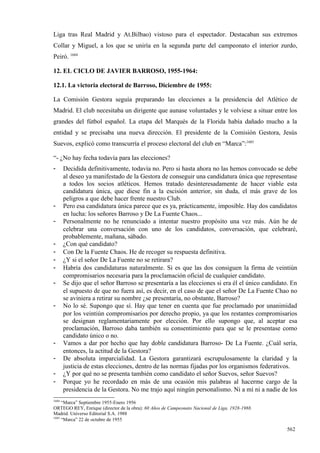 Liga tras Real Madrid y At.Bilbao) vistoso para el espectador. Destacaban sus extremos
Collar y Miguel, a los que se uniría en la segunda parte del campeonato el interior zurdo,
Peiró. 1684

12. EL CICLO DE JAVIER BARROSO, 1955-1964:

12.1. La victoria electoral de Barroso, Diciembre de 1955:

La Comisión Gestora seguía preparando las elecciones a la presidencia del Atlético de
Madrid. El club necesitaba un dirigente que aunase voluntades y le volviese a situar entre los
grandes del fútbol español. La etapa del Marqués de la Florida había dañado mucho a la
entidad y se precisaba una nueva dirección. El presidente de la Comisión Gestora, Jesús
Suevos, explicó como transcurría el proceso electoral del club en “Marca”:1685

“- ¿No hay fecha todavía para las elecciones?
-      Decidida definitivamente, todavía no. Pero si hasta ahora no las hemos convocado se debe
       al deseo ya manifestado de la Gestora de conseguir una candidatura única que representase
       a todos los socios atléticos. Hemos tratado desinteresadamente de hacer viable esta
       candidatura única, que diese fin a la escisión anterior, sin duda, el más grave de los
       peligros a que debe hacer frente nuestro Club.
-      Pero esa candidatura única parece que es ya, prácticamente, imposible. Hay dos candidatos
       en lucha: los señores Barroso y De La Fuente Chaos...
-      Personalmente no he renunciado a intentar nuestro propósito una vez más. Aún he de
       celebrar una conversación con uno de los candidatos, conversación, que celebraré,
       probablemente, mañana, sábado.
-      ¿Con qué candidato?
-      Con De la Fuente Chaos. He de recoger su respuesta definitiva.
-      ¿Y si el señor De La Fuente no se retirara?
-      Habría dos candidaturas naturalmente. Si es que las dos consiguen la firma de veintiún
       compromisarios necesaria para la proclamación oficial de cualquier candidato.
-      Se dijo que el señor Barroso se presentaría a las elecciones si era él el único candidato. En
       el supuesto de que no fuera así, es decir, en el caso de que el señor De La Fuente Chao no
       se aviniera a retirar su nombre ¿se presentaría, no obstante, Barroso?
-      No lo sé. Supongo que sí. Hay que tener en cuenta que fue proclamado por unanimidad
       por los veintiún compromisarios por derecho propio, ya que los restantes compromisarios
       se designan reglamentariamente por elección. Por ello supongo que, al aceptar esa
       proclamación, Barroso daba también su consentimiento para que se le presentase como
       candidato único o no.
-      Vamos a dar por hecho que hay doble candidatura Barroso- De La Fuente. ¿Cuál sería,
       entonces, la actitud de la Gestora?
-      De absoluta imparcialidad. La Gestora garantizará escrupulosamente la claridad y la
       justicia de estas elecciones, dentro de las normas fijadas por los organismos federativos.
-      ¿Y por qué no se presenta también como candidato el señor Suevos, señor Suevos?
-      Porque yo he recordado en más de una ocasión mis palabras al hacerme cargo de la
       presidencia de la Gestora. No me trajo aquí ningún personalismo. Ni a mí ni a nadie de los
1684
     “Marca” Septiembre 1955-Enero 1956
ORTEGO REY, Enrique (director de la obra): 60 Años de Campeonato Nacional de Liga, 1928-1988.
Madrid. Universo Editorial S.A. 1988
1685
     “Marca” 22 de octubre de 1955

                                                                                                562
 