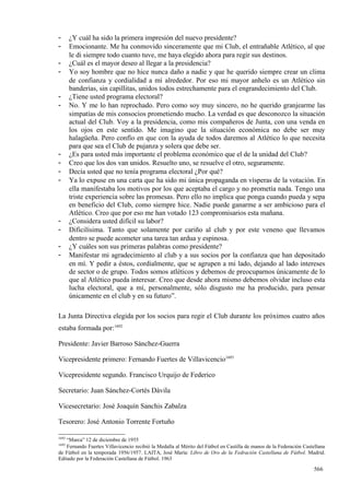 -      ¿Y cuál ha sido la primera impresión del nuevo presidente?
-      Emocionante. Me ha conmovido sinceramente que mi Club, el entrañable Atlético, al que
       le di siempre todo cuanto tuve, me haya elegido ahora para regir sus destinos.
-      ¿Cuál es el mayor deseo al llegar a la presidencia?
-      Yo soy hombre que no hice nunca daño a nadie y que he querido siempre crear un clima
       de confianza y cordialidad a mí alrededor. Por eso mi mayor anhelo es un Atlético sin
       banderías, sin capillitas, unidos todos estrechamente para el engrandecimiento del Club.
-      ¿Tiene usted programa electoral?
-      No. Y me lo han reprochado. Pero como soy muy sincero, no he querido granjearme las
       simpatías de mis consocios prometiendo mucho. La verdad es que desconozco la situación
       actual del Club. Voy a la presidencia, como mis compañeros de Junta, con una venda en
       los ojos en este sentido. Me imagino que la situación económica no debe ser muy
       halagüeña. Pero confío en que con la ayuda de todos daremos al Atlético lo que necesita
       para que sea el Club de pujanza y solera que debe ser.
-      ¿Es para usted más importante el problema económico que el de la unidad del Club?
-      Creo que los dos van unidos. Resuelto uno, se resuelve el otro, seguramente.
-      Decía usted que no tenía programa electoral ¿Por qué?
-      Ya lo expuse en una carta que ha sido mi única propaganda en vísperas de la votación. En
       ella manifestaba los motivos por los que aceptaba el cargo y no prometía nada. Tengo una
       triste experiencia sobre las promesas. Pero ello no implica que ponga cuando pueda y sepa
       en beneficio del Club, como siempre hice. Nadie puede ganarme a ser ambicioso para el
       Atlético. Creo que por eso me han votado 123 compromisarios esta mañana.
-      ¿Considera usted difícil su labor?
-      Dificilísima. Tanto que solamente por cariño al club y por este veneno que llevamos
       dentro se puede acometer una tarea tan ardua y espinosa.
-      ¿Y cuáles son sus primeras palabras como presidente?
-      Manifestar mi agradecimiento al club y a sus socios por la confianza que han depositado
       en mí. Y pedir a éstos, cordialmente, que se agrupen a mi lado, dejando al lado intereses
       de sector o de grupo. Todos somos atléticos y debemos de preocuparnos únicamente de lo
       que al Atlético pueda interesar. Creo que desde ahora mismo debemos olvidar incluso esta
       lucha electoral, que a mí, personalmente, sólo disgusto me ha producido, para pensar
       únicamente en el club y en su futuro”.

La Junta Directiva elegida por los socios para regir el Club durante los próximos cuatro años
estaba formada por:1692

Presidente: Javier Barroso Sánchez-Guerra

Vicepresidente primero: Fernando Fuertes de Villavicencio1693

Vicepresidente segundo. Francisco Urquijo de Federico

Secretario: Juan Sánchez-Cortés Dávila

Vicesecretario: José Joaquín Sanchis Zabalza

Tesorero: José Antonio Torrente Fortuño

1692
   “Marca” 12 de diciembre de 1955
1693
    Fernando Fuertes Villavicencio recibió la Medalla al Mérito del Fútbol en Castilla de manos de la Federación Castellana
de Fútbol en la temporada 1956/1957. LAITA, José María: Libro de Oro de la Fedración Castellana de Fútbol. Madrid.
Editado por la Federación Castellana de Fútbol. 1963

                                                                                                                     566
 