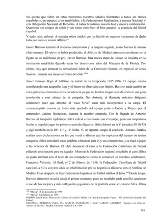 No quiero que falten en estos momentos nuestros saludos fraternales a todos los clubes
españoles y, en especial, a los madrileños, a la Federaciones Regionales, a nuestra Nacional y
a la Delegación Nacional de Deportes. A todos brindamos nuestra leal y sincera colaboración.
Queremos ser amigos de todos y con todos contribuir al bien general: la grandeza del fútbol
español.
Y nada más, señores. A trabajar todos unidos con la ilusión en nuestros corazones de darlo
todo por nuestro amado Atlético”.

Javier Barroso terminó el discurso emocionado y, a renglón seguido, Jesús Suevos le abrazó
efusivamente. El relevo se había producido; el Atlético de Madrid estrenaba presidente en la
figura de un rojiblanco de pro, Javier Barroso. Una nueva etapa de ilusión se iniciaba en la
institución madrileña dejando atrás los desastrosos años del Marqués de la Florida. Por
último, hay que destacar la sensacional labor de la Comisión Gestora, en especial de Jesús
Suevos, durante sus meses al frente del club. 1696

Javier Barroso llegó al Atlético en mitad de la temporada 1955/1956. El equipo estaba
completando una aceptable Liga y el futuro se observaba con ilusión. Barroso nada cambió en
estos primeros momentos en la presidencia ya que no tendría ningún sentido realizar una gran
revolución a esas alturas de la campaña. No obstante, el flamante máximo dirigente
colchonero tuvo que afrontar el “caso Silva” nada más incorporarse a su cargo. El
centrocampista canario ya había sido apartado del equipo junto a Coque y Mújica por el
entrenador, Jacinto Quincoces, durante la anterior campaña. Con la llegada de Antonio
Barrios al banquillo rojiblanco, Silva volvió a entrenarse con el equipo, pero una inoportuna
lesión le impidió jugar los primeros partidos ligueros. Silva debutó en la 8ª jornada (30/10/55)
y jugó también en la 10ª, 11ª y 12ª fecha. Y, de repente, surgió el conflicto. Antonio Barrios
realizó unas declaraciones en las que venía a afirmar que los suplentes del equipo no tenían
categoría. Silva consideró estas palabras ofensivas para él y sus compañeros, y se negó a jugar
a las órdenes de Barrios. El club denunció el caso a la Federación Castellana de Fútbol
pidiendo una sanción para su jugador. Mientras la Federación regional estudiaba el caso, Silva
no pudo entrenar con el resto de sus compañeros como le comunicó el directivo colchonero,
Francisco Valiente. Al final, el 2 de febrero de 1956, la Federación Castellana de Fútbol
sancionó a Silva con tres años de inhabilitación por su negativa a alinearse con el Atlético de
Madrid. Días después, la Real Federación Española de Fútbol ratificó el fallo.1697Desde luego,
Barroso demostró su talla desde el primer momento pues no resultaba nada sencillo sancionar
a uno de los mejores y más influyentes jugadores de la plantilla como el canario Silva. Otras

1696
    “Marca” 15 de diciembre de 1955
1697
    “Marca” 2 de febrero de 1956
REMON, Juan Carlos: Historia del Atlético de Madrid. Bilbao. La Gran Enciclopedia Vasca. 1971 (Colección Grandes del
Fútbol)
SARDINAC ARTHOUS, Pedro, J.M. GARCIA ZAMORANO y Javier GARCIA GARRIDO: Equipos con historia:
Atlético de Madrid. Madrid. Universo Editorial S.A. 1989

                                                                                                               568
 