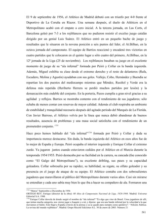 El 9 de septiembre de 1956, el Atlético de Madrid debutó con un triunfo por 4-0 frente al
Deportivo de La Coruña en Riazor. Una semana después, el duelo de Atléticos en el
Metropolitano acabó con el empate a cero inicial. A la tercera jornada, en Las Corts, el
Barcelona goleó por 7-3 a los rojiblancos que no pudieron resistir el excelso juego catalán
dirigido por un genial Luis Suárez. El Atlético entró en un pequeño bache de juego y
resultados que le situaron en la novena posición a seis puntos del líder, el At.Bilbao, en la
octava jornada del campeonato. El equipo de Barrios reaccionó y encadenó tres victorias en
cuatro partidos que le colocaron en el quinto lugar a sólo cuatro del primero, At.Bilbao, en la
12ª jornada de la Liga (25 de noviembre). Los rojiblancos basaban su juego en el excelente
momento de juego de su “ala infernal” formada por Peiró y Collar en la banda izquierda.
Además, Miguel exhibía su clase desde el extremo derecho y el resto de delanteros (Rafa,
Escudero, Molina y Agustín) ayudaban con sus goles. Vallejo, Cobo, Hernández y Buendía se
repartían los dos puestos del mediocampo mientras que Méndez, Rusiñol y Verde era la
defensa más repetida (Heriberto Herrera se perdió muchos partidos por lesión) y la
demarcación más endeble del conjunto. En la portería, Pazos cumplía a gran nivel gracias a su
agilidad y reflejos. Barrios se mostraba contento con el rendimiento de sus jugadores; sólo
echaba de menos contar con reservas de mayor calidad. Además el club respiraba un ambiente
de estabilidad y tranquilidad necesario después del agitado período del Marqués de La Florida.
Con Javier Barroso, el Atlético volvía por la línea que nunca debió abandonar de buenos
resultados, ausencia de problemas y una masa social satisfecha con el rendimiento de un
prometedor conjunto. 1733

Hace poco hemos hablado del “ala infernal”1734 formada por Peiró y Collar y dada su
importancia merece destacarse. Sin duda, la banda izquierda del Atlético en esos años fue de
lo mejor de España y Europa. Peiró ocupaba el interior izquierdo y Enrique Collar el extremo
zurdo. Ya jugaron juntos cuando estuvieron cedidos por el Atlético en el Murcia durante la
temporada 1954/1955. Peiró destacaba por su facilidad en la carrera, su zancada (fue conocido
como “El Galgo del Metropolitano”), su excelente dribling, sus pases y su capacidad
goleadora. Collar sobresalía por su rapidez, su habilidad, su regate, su olfato goleador y su
presencia en el juego de ataque de su equipo. El Atlético contaba con dos sobresalientes
jugadores que maravillaron al público del Metropolitano durante varios años. Casi sin mirarse
se entendían y cada uno sabía muy bien lo que iba a hacer su compañero de ala. Formaron una

1733
     “Marca” Septiembre a Diciembre de 1956
ORTEGO REY, Enrique (director de la obra): 60 Años de Campeonato Nacional de Liga, 1928-1988. Madrid. Universo
Editorial S.A. 1988
1734
     Enrique Collar desvela de donde surgió el nombre de “ala infernal”:”Es algo que vino de Brasil. Unos jugadores de allí,
que tenían mucha categoría, nos vieron jugar a Joaquín y a mí, y dijeron que era una banda infernal por la velocidad a la que
movíamos el balón. Esto llegó a España a través de la prensa y ya se quedó para siempre como apelativo”. “Afición Atlética.
La revista del mundo rojiblanco”. Madrid. Grupo Récord Ediciones S.L. 30 de enero de 2003. Número 21

                                                                                                                       581
 
