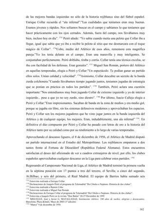 de las mejores bandas izquierdas no sólo de la historia rojiblanca sino del fútbol español.
Enrique Collar recuerda el “ala infernal”:”Las cualidades que teníamos eran muy buenas.
Eramos jóvenes y rápidos. Nos solíamos buscar en el campo y sabíamos lo que teníamos que
hacer prácticamente con los ojos cerrados. Además, fuera del campo, nos llevábamos muy
bien, incluso hoy en día”. 1735 Peiró añade: “Yo sabía cuando metía una pelota que Collar iba a
llegar, igual que sabía que yo iba a recibir la pelota al sitio que me desmarcara con el toque
                        1736
mágico de Collar”.          Cobo, medio del Atlético de esos años, rememora esta magnífica
pareja:”Yo los tenía delante en el campo. Eran una maravilla y muy inteligentes. Se
conjuntaban perfectamente. Peiró driblaba, tiraba y corría. Collar tenía una técnica excelsa, se
iba con facilidad de los defensas. Eran geniales”. 1737 Miguel San Román, portero del Atlético
en aquellas temporadas, elogia a Peiró y Collar:”Un espectáculo. Te podían ganar un partido
ellos solos. Unían calidad y velocidad”. 1738Asimismo, Collar descubre un secreto de la banda
zurda colchonera:”Cuando llevábamos tiempo jugando juntos, teníamos jugadas de estrategia
                                                             1739
que se ponían en práctica en todos los partidos”.                   También, Peiró aclara una cuestión
importante:”Nos entendíamos muy bien jugando Collar de extremo izquierdo y yo de interior
izquierdo... pese a que yo no soy zurdo, sino diestro”. 1740 Por último, Isacio Calleja elogia a
Peiró y Collar:”Eran impresionantes. Sacaban de banda en la zona de medios y era medio gol,
porque se jugaba sin libre, sin los sistemas defensivos modernos y aprovechaban los espacios.
Peiró y Collar son los mejores jugadores que he visto jugar juntos en la banda izquierda del
Atlético y de cualquier equipo, los mejores. Eran, indudablemente, una ala infernal” 1741. En
definitiva el dúo compuesto por Peiró y Collar ha pasado con letras de oro a la historia del
Atlético tanto por su calidad como por su rendimiento a lo largo de varias temporadas.

Aprovechando el descanso liguero, el 8 de diciembre de 1956, el Atlético de Madrid disputó
un partido internacional en el Estadio del Metropolitano. Los rojiblancos empataron a dos
tantos frente al Fortuna de Düsseldorf (República Federal Alemana). Estos encuentros
satisfacían el deseo del aficionado de ver a cuadros extranjeros de nivel; por ello, los clubes
españoles aprovechaban cualquier descanso en la Liga para celebrar estos partidos. 1742

Regresando al Campeonato Nacional de Liga, el Atlético de Madrid terminó la primera vuelta
en la séptima posición con 17 puntos a tres del tercero, el Sevilla; a cinco del segundo,
At.Bilbao; y seis del primero, el Real Madrid. El equipo de Barrios había sumado seis
1735
     Entrevista realizada a Enrique Collar
1736
     Declaraciones de Joaquín Peiró al programa de Telemadrid “De Cibeles a Neptuno. Historia de dos clubes”.
1737
     Entrevista realizada a Ramón Cobo
1738
     Entrevista realizada a Miguel San Román
1739
     Declaraciones de Enrique Collar al programa de Telemadrid “De Cibeles a Neptuno. Historia de dos clubes”.
1740
     Entrevista a Joaquín Peiró en la revista “Don Balón” 20-27 Diciembre de 1999
1741
     MIGUELEZ, José y Javier G. MATALLANAS: Sentimiento Atlético. 100 años de sueños, alegrías y desencantos.
Barcelona. Plaza &Janés. Mayo de 2003 (1ª edición)
1742
     “Marca” 9 de diciembre de 1956

                                                                                                         582
 