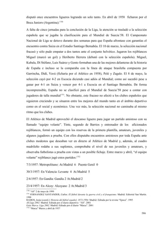 disputó once encuentros ligueros logrando un solo tanto. En abril de 1958 ficharon por el
Boca Juniors (Argentina).1750

A falta de cinco jornadas para la conclusión de la Liga, la atención se trasladó a la selección
española que se jugaba la clasificación para el Mundial de Suecia´58. El Campeonato
Nacional de Liga se detuvo durante dos semanas para que España afrontase con garantías el
encuentro contra Suiza en el Estadio Santiago Bernabéu. El 10 de marzo, la selección nacional
fracasó y sólo pudo empatar a dos tantos ante el conjunto helvético. Jugaron los rojiblancos
Miguel (marcó un gol) y Heriberto Herrera (debutó con la selección española). Miguel,
Kubala, Di Stéfano, Luis Suárez y Gento formaban una de las mejores delanteras de la historia
de España e incluso se la comparaba con la línea de ataque brasileña compuesta por
Garrincha, Didí, Vavá (ficharía por el Atlético en 1958), Pelé y Zagalo. El 8 de mayo, la
selección cayó por 4-2 en Escocia diciendo casi adiós al Mundial; como así sucedió pese a
ganar por 4-1 en Suiza y vencer por 4-1 a Escocia en el Santiago Bernabéu. De forma
incomprensible, España no se clasificó para el Mundial de Suecia’58 pese a contar con
jugadores de talla mundial1751. No obstante, este fracaso no afectó a los clubes españoles que
siguieron creciendo y se situaron entre los mejores del mundo tanto en el ámbito deportivo
como en el social y económico. Una vez más, la selección nacional no caminaba al mismo
ritmo que los clubes.

El Atlético de Madrid aprovechó el descanso liguero para jugar un partido amistoso con su
llamado “equipo volante”. Tinte, segundo de Barrios y entrenador de los                             aficionados
rojiblancos, formó un equipo con los reservas de la primera plantilla, amateurs, juveniles y
algunos jugadores a prueba. Con ellos disputaba encuentros amistosos por toda España ante
clubes modestos que deseaban ver en directo al Atlético de Madrid y, además, al cuadro
madrileño rodaba a sus suplentes, comprobaba el nivel de sus juveniles y amateurs, y
observaba futbolistas a prueba con vistas a un posible fichaje. Entre marzo y abril, “el equipo
volante” rojiblanco jugó estos partidos:1752

7/3/1957: Metropolitano: At.Madrid 6 Puente Genil 0

30/3/1957: En Valencia: Levante 4 At.Madrid 5

2/4/1957: En Gandía: Gandía 2 At.Madrid 2

23/4/1957: En Alcoy: Alcoyano 2 At.Madrid 3
1750
     “AS” 2 de mayo de 1999
1751
     FERNANDEZ SANTANDER, Carlos: El fútbol durante la guerra civil y el franquismo. Madrid. Editorial San Martín.
1990
RAMOS, Jesús (coord.): Historia del fútbol español, 1873-1994. Madrid. Editada por la revista “Epoca”. 1995
AS Liga 2002. Madrid. Editada por el diario deportivo “AS”. 2001
Guía Marca. Liga 2002. Madrid. Editado por el diario “Marca”. 2001
1752
     “Marca” Marzo y abril de 1957

                                                                                                             586
 