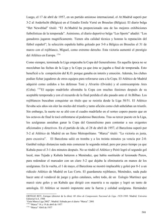 Luego, el 17 de abril de 1957, en un partido amistoso internacional, el At.Madrid superó por
3-2 al Anderlecht (Bélgica) en el Estadio Emile Versé en Bruselas (Bélgica). El diario belga
“Het Newsblad” tituló: “El At.Madrid ha proporcionado una de las mejores exhibiciones
futbolísticas de la temporada”. Asimismo, el diario deportivo belga “Les Sports” añadió: “Los
ganadores jugaron magníficamente. Tienen alta calidad técnica y honran la reputación del
fútbol español”; la selección española había goleado por 5-0 a Bélgica en Bruselas el 31 de
marzo con el rojiblanco, Miguel, como extremo derecho. Esta victoria aumentó el prestigio
del Atlético en Europa. 1754

Como siempre, terminada la Liga empezaba la Copa del Generalísimo. En aquella época no se
mezclaban las fechas de la Liga y la Copa ya que ésta se jugaba a final de temporada. Esto
benefició a la competición del K.O. porque ganaba en interés y emoción. Además, los clubes
podían fichar jugadores de otros equipos para reforzarse cara a la Copa. El Atlético de Madrid
adquirió como cedidos a los defensas Toni y Alvarito (Oviedo) y al centrocampista Ares
           1755
(Celta).      El equipo madrileño afrontaba la Copa con muchas ilusiones después de su
aceptable temporada y con el recuerdo de la final perdida el año pasado ante el At.Bilbao. Los
rojiblancos buscaban conquistar un título que se resistía desde la Liga 50/51. El Atlético
llevaba seis años sin oler las mieles del triunfo y tanto afición como club anhelaban un triunfo.
Sin embargo, la suerte no se alió con el cuadro madrileño en el sorteo copero puesto que en
los octavos de final le tocó enfrentarse al poderoso Barcelona. Tras su tercer puesto en la Liga,
los azulgranas ansiaban ganar la Copa del Generalísimo para contentar a sus exigentes
aficionados y directivos. En el partido de ida, el 28 de abril de 1957, el Barcelona superó por
5-2 al Atlético de Madrid en un lleno Metropolitano. “Marca” tituló: “La victoria es justa,
pero excesiva”.      El Barcelona salió en tromba y a los treinta minutos ya vencía por 2-0.
Garábal redujo distancias nada más comenzar la segunda mitad; pero por poco tiempo ya que
Kubala puso el 3-1 dos minutos después. No se rindió el Atlético y Peiró logró el segundo gol
local, mas Tejada y Kubala batieron a Menéndez, que había sustituido al lesionado Pazos,
para redondear el marcador con un claro 5-2 que dejaba la eliminatoria en manos de los
azulgranas. En la vuelta, el 1 de mayo, el Barcelona se mostró implacable y goleó por 8-1 a un
ridículo Atlético de Madrid en Las Corts. El guardameta rojiblanco, Menéndez, nada pudo
hacer ante el vendaval de juego y goles catalanes, sobre todo, de un Eulogio Martínez que
marcó siete goles y un Kubala que dirigió con maestría a su equipo y logró un tanto de
antología. El Atlético se mostró impotente ante la fuerza y calidad azulgrana. Hernández

ORTEGO REY, Enrique (director de la obra): 60 Años de Campeonato Nacional de Liga, 1928-1988. Madrid. Universo
Editorial S.A. 1988
“Guía Marca Liga 2002”. Madrid. Editada por el diario “Marca”. 2001
1754
     “Marca” 18 y 19 de abril de 1957
1755
     “Marca” Abril de 1957

                                                                                                         588
 