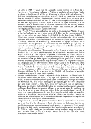 -   La Copa de 1956: “Todavía fue más destacada nuestra campaña en la Copa de su
    Excelencia el Generalísimo, en la que el Atlético se proclamó subcampeón de España,
    perdiendo la final frente al Atlético de Bilbao por la mínima diferencia (dos-uno). Es
    decir, que los aficionados atléticos tuvieron la satisfacción de ver a su equipo en una final
    de Copa, espectáculo inédito, para la mayoría de ellos, ya que de las tres veces que el
    Atlético ha conseguido disputar una final de Copa, las otras dos precedentes se remontan a
    los años 1921 (que perdió en Bilbao frente al Atlético vasco por cuatro-uno) y la más
    próxima a 1926 (en Valencia frente al Barcelona, siendo derrotado por tres-dos). También
    en la pasada temporada nos adjudicamos el Trofeo Teresa Herrera, en La Coruña, al
    vencer por cuatro-uno al equipo alemán del Colonia”.
-   Liga 1956/1957: “En la temporada actual que acaba de finalizar para el Atlético, el equipo
    se ha clasificado otra vez en el quinto puesto de la Liga, con los cuatro equipos de la
    anterior, por encima, en orden distinto: Real Madrid, Sevilla, Barcelona y At.Bilbao. Y
    faltando seis jornadas, el equipo rojiblanco figuraba, en la opinión de los críticos, entre los
    aspirantes para el título. Acaecieron entonces las lesiones de Miguel, Vallejo y Herrera, y
    la sanción federativa de Hernández y, naturalmente, el equipo descendió en su
    rendimiento. Así se perdieron los encuentros de San Sebastián y Vigo que, en
    circunstancias normales, se debieron ganar, y con ellos, las posibilidades de contar a la
    hora de conquistar el Campeonato”.
-   Eliminación ante el Barcelona: “Toni, Alvarito y Ares llegaron un viernes para jugar el
    domingo, sin el necesario acoplamiento con sus compañeros. Asimismo, nos faltaron
    Miguel y Herrera, y Collar reaparecía después de tres meses de inactividad. Además, el
    Barcelona es un gran equipo, que ha estado a punto de ganar la Liga y que es uno de los
    dos favoritos de la Copa. Otros equipos de gran categoría han quedado en la cuneta a las
    primeras de cambio y ante contrarios muy inferiores, y nadie se ha rasgado las vestiduras.
    Yo sólo puedo decir que estoy satisfecho de mi trabajo, y que un par de partidos a última
    hora no pueden eclipsar una tarea de dos años, entre la que figuran, en el terreno de la
    “eterna rivalidad”, dos victorias sobre el Real Madrid que hacía cuatro años que no
    conocían los seguidores atléticos. Tampoco hay que olvidar que en la pasada Liga la
    delantera rojiblanca fue la tercera tras las del Madrid y el Barcelona, en capacidad
    goleadora, y su puerta, la cuarta menos goleada”.
-   Relación con la directiva: “Cuando vencimos al Atlético de Bilbao y al Madrid recibí de
    ella sendas felicitaciones por escrito. Y hay algo más significativo: apenas hace mes y
    medio, el señor Barroso me comunicó que la Junta había acordado prorrogar mi contrato
    una temporada más, si yo accedía a ello; gesto que agradecí, pero me limité a responder
    que sería mejor esperar a última hora. Estoy muy agradecido por las atenciones y
    deferencias que conmigo ha tenido la Directiva, así como de los aficionados y seguidores
    rojiblancos. Por todo esto estoy contrariado con lo que sucede a raíz del partido de Las
    Corts. Ya sé que no se trata más que de intrigas de los que tiran la piedra y esconden la
    mano; pero yo soy un hombre sencillo, y en el terreno de las maledicencias, estoy perdido,
    porque no sé defenderme con las mismas armas. Yo hablo poco y me dedico a trabajar con
    humildad. Así, humildemente, me he limitado a responder a sus preguntas y a exponer una
    labor que ahí está, para el juicio imparcial de todos”.
-   Intrigas tras el K.O. copero: “A todo eso que se viene diciendo y que incluso se ha escrito:
    que si yo deserté de Barcelona, que si llegué a las manos con Cobo; que si existía una
    manifiesta tirantez en las relaciones entre los directivos y el preparador... A este cúmulo
    de rumores ha dado público y rotundo mentís don Antonio Melchor de las Heras, directivo
    del Atlético; y a él y a todos, sus compañeros de Junta y jugadores, pongo por testigos de
    que, con estos bulos, se falta a la verdad con una intención que sólo unos cuantos
    personajes ocultos pueden conocer”.



                                                                                              590
 