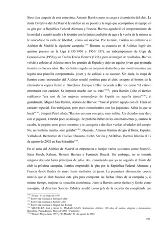 Siete días después de esta entrevista, Antonio Barrios puso su cargo a disposición del club. La
Junta Directiva del At.Madrid le ratificó en su puesto y le rogó que acompañase al equipo en
su gira por la República Federal Alemana y Francia. Barrios agradeció el comportamiento de
la entidad y aceptó acudir a la tournée con la única condición de que a la vuelta de la misma se
le concediese la carta de libertad, como así sucedió. Por lo tanto, Barrios no entrenaría al
Atlético de Madrid la siguiente campaña.1759 Durante su estancia en el Atlético logró dos
quintos puestos en la Liga (1955/1956 y 1956/1957), un subcampeonato de Copa de
Generalísimo (1956) y un Trofeo Teresa Herrera (1956); pero al margen de resultados, Barrios
volvió a colocar al Atlético entre los grandes de España y dejo un equipo joven que prometía
triunfos en breves años. Barrios había cogido un conjunto deshecho y sin moral mientras que
legaba una plantilla compenetrada, joven y de calidad a su sucesor. Sin duda, la etapa de
Barrios como entrenador del Atlético resultó positiva para el club, excepto el borrón de la
eliminatoria copera frente al Barcelona. Enrique Collar recuerda a Barrios como “el clásico
entrenador con carácter. Se imponía mucho con su trato”1760; para Ramón Cobo el técnico
rojiblanco “era uno de los mejores entrenadores de España en aquella época”1761; el
guardameta, Miguel San Román, destaca de Barrios: “Pasé al primer equipo con él. Tenía un
carácter especial. Era trabajador, pero poco comunicativo con los jugadores. Sabía lo que se
hacía”1762; Joaquín Peiró añade:”Barrios era muy enérgico, muy militar. Un dictador muy duro
con el jugador. Entraba poco al diálogo. Te prohibía beber en los entrenamientos y, cuando te
cazaba, te pegaba unos gritos enormes y te castigaba a dar diez vueltas alrededor del campo.
No, no hablaba mucho, sólo gritaba”1763. Después, Antonio Barrios dirigió al Betis, Español,
Valladolid, Recreativo de Huelva, Osasuna, Elche, Sevilla y At.Bilbao. Barrios falleció el 19
de agosto de 2002 en San Sebastián1764.

En el seno del Atlético de Madrid se empezaron a barajar varios sustitutos como Scopelli,
Satur Grech, Kalmar, Helenio Herrera y Fernando Daucik. Sin embargo, no se tomaría
ninguna decisión hasta principios de julio. Así, conociendo que ya no seguiría al frente del
club la próxima campaña, Barrios emprendió la gira por la República Federal Alemana y
Francia desde finales de mayo hasta mediados de junio. La prematura eliminación copera
motivó que el club buscase esta gira para completar las fechas libres de la campaña y, al
mismo tiempo, mejorar su situación económica. Junto a Barrios como técnico y Greño como
masajista, el directivo Sanchis Zabalza acudió como jefe de la expedición completada con
1759
     “Marca” 15 de mayo de 1957
1760
     Entrevista realizada a Enrique Collar
1761
     Entrevista realizada a Ramón Cobo
1762
     Entrevista realizada a Miguel San Román
1763
     MIGUELEZ, José y Javier G. MATALLANAS: Sentimiento Atlético. 100 años de sueños, alegrías y desencantos.
Barcelona. Plaza &Janés. Mayo de 2003 (1ª edición)
1764
     “Marca” Mayo-Junio 1957 y “El Mundo” 21 de agosto de 2002

                                                                                                        591
 