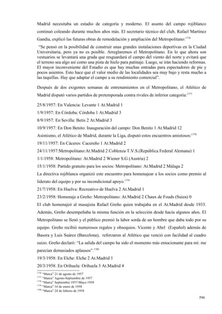 Madrid necesitaba un estadio de categoría y moderno. El asunto del campo rojiblanco
continuó coleando durante muchos años más. El secretario técnico del club, Rafael Martínez
Gandía, explicó las futuras obras de remodelación y ampliación del Metropolitano:1776
 “Se pensó en la posibilidad de construir unas grandes instalaciones deportivas en la Ciudad
Universitaria, pero ya no es posible. Arreglaremos el Metropolitano. En lo que ahora son
vestuarios se levantará una grada que resguardará el campo del viento del norte y evitará que
el terreno sea algo así como una pista de hielo para patinaje. Luego, se irán haciendo reformas.
El mayor inconveniente del Estadio es que hay muchas entradas para espectadores de pie y
pocos asientos. Esto hace que el valor medio de las localidades sea muy bajo y resta mucho a
las taquillas. Hay que adaptar el campo a su rendimiento comercial”.

Después de dos exigentes semanas de entrenamientos en el Metropolitano, el Atlético de
Madrid disputó varios partidos de pretemporada contra rivales de inferior categoría:1777

25/8/1957: En Valencia: Levante 1 At.Madrid 1
1/9/1957: En Córdoba: Córdoba 1 At.Madrid 3
8/9/1957: En Sevilla: Betis 2 At.Madrid 3
10/9/1957: En Don Benito: Inauguración del campo: Don Benito 1 At.Madrid 12
Asimismo, el Atlético de Madrid, durante la Liga, disputó estos encuentros amistosos:1778
19/11/1957: En Cáceres: Cacereño 1 At.Madrid 2
24/11/1957:Metropolitano:At.Madrid 2 Coblenza T.V.S.(República Federal Alemana) 1
1/1/1958: Metropolitano: At.Madrid 2 Wiener S.G (Austria) 2
15/1/1958: Partido gratuito para los socios: Metropolitano: At.Madrid 2 Málaga 2
La directiva rojiblanca organizó este encuentro para homenajear a los socios como premio al
liderato del equipo y por su incondicional apoyo.1779
21/7/1958: En Huelva: Recreativo de Huelva 2 At.Madrid 1
23/2/1958: Homenaje a Greño: Metropolitano: At.Madrid 2 Chaux de Fouds (Suiza) 0
El club homenajeó al masajista Rafael Greño quien trabajaba en el At.Madrid desde 1933.
Además, Greño desempeñaba la misma función en la selección desde hacía algunos años. El
Metropolitano se llenó y el público premió la labor sorda de un hombre que daba todo por su
equipo. Greño recibió numerosos regalos y obsequios. Vicente y Abel (Español) además de
Basora y Luis Suárez (Barcelona), reforzaron al Atlético que venció con facilidad al cuadro
suizo. Greño declaró: “La salida del campo ha sido el momento más emocionante para mí: me
parecían demasiados aplausos”.1780
19/3/1958: En Elche: Elche 2 At.Madrid 1
20/3/1958: En Orihuela: Orihuela 3 At.Madrid 4
1776
     “Marca” 21 de agosto de 1957
1777
     “Marca” Agosto-Septiembre de 1957
1778
     “Marca” Septiembre 1957-Mayo 1958
1779
     “Marca” 16 de enero de 1958
1780
     “Marca” 24 de febrero de 1958

                                                                                            596
 