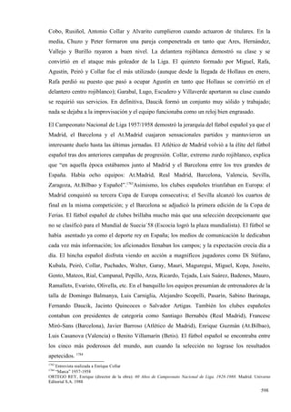 Cobo, Rusiñol, Antonio Collar y Alvarito cumplieron cuando actuaron de titulares. En la
media, Chuzo y Peter formaron una pareja compenetrada en tanto que Ares, Hernández,
Vallejo y Burillo rayaron a buen nivel. La delantera rojiblanca demostró su clase y se
convirtió en el ataque más goleador de la Liga. El quinteto formado por Miguel, Rafa,
Agustín, Peiró y Collar fue el más utilizado (aunque desde la llegada de Hollaus en enero,
Rafa perdió su puesto que pasó a ocupar Agustín en tanto que Hollaus se convirtió en el
delantero centro rojiblanco); Garabal, Lugo, Escudero y Villaverde aportaron su clase cuando
se requirió sus servicios. En definitiva, Daucik formó un conjunto muy sólido y trabajado;
nada se dejaba a la improvisación y el equipo funcionaba como un reloj bien engrasado.

El Campeonato Nacional de Liga 1957/1958 demostró la jerarquía del fútbol español ya que el
Madrid, el Barcelona y el At.Madrid cuajaron sensacionales partidos y mantuvieron un
interesante duelo hasta las últimas jornadas. El Atlético de Madrid volvió a la élite del fútbol
español tras dos anteriores campañas de progresión. Collar, extremo zurdo rojiblanco, explica
que “en aquella época estábamos junto al Madrid y el Barcelona entre los tres grandes de
España. Había ocho equipos: At.Madrid, Real Madrid, Barcelona, Valencia, Sevilla,
Zaragoza, At.Bilbao y Español”.1783Asimismo, los clubes españoles triunfaban en Europa: el
Madrid conquistó su tercera Copa de Europa consecutiva; el Sevilla alcanzó los cuartos de
final en la misma competición; y el Barcelona se adjudicó la primera edición de la Copa de
Ferias. El fútbol español de clubes brillaba mucho más que una selección decepcionante que
no se clasificó para el Mundial de Suecia´58 (Escocia logró la plaza mundialista). El fútbol se
había asentado ya como el deporte rey en España; los medios de comunicación le dedicaban
cada vez más información; los aficionados llenaban los campos; y la expectación crecía día a
día. El hincha español disfruta viendo en acción a magníficos jugadores como Di Stéfano,
Kubala, Peiró, Collar, Puchades, Walter, Garay, Mauri, Maguregui, Miguel, Kopa, Joseíto,
Gento, Mateos, Rial, Campanal, Pepillo, Arza, Ricardo, Tejada, Luis Suárez, Badenes, Mauro,
Ramallets, Evaristo, Olivella, etc. En el banquillo los equipos presumían de entrenadores de la
talla de Domingo Balmanya, Luis Carniglia, Alejandro Scopelli, Pasarín, Sabino Barinaga,
Fernando Daucik, Jacinto Quincoces o Salvador Artigas. También los clubes españoles
contaban con presidentes de categoría como Santiago Bernabéu (Real Madrid), Francesc
Miró-Sans (Barcelona), Javier Barroso (Atlético de Madrid), Enrique Guzmán (At.Bilbao),
Luis Casanova (Valencia) o Benito Villamarín (Betis). El fútbol español se encontraba entre
los cinco más poderosos del mundo, aun cuando la selección no lograse los resultados
apetecidos. 1784
1783
   Entrevista realizada a Enrique Collar
1784
   “Marca” 1957-1958
ORTEGO REY, Enrique (director de la obra): 60 Años de Campeonato Nacional de Liga, 1928-1988. Madrid. Universo
Editorial S.A. 1988

                                                                                                         598
 