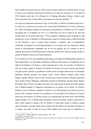 Justo cuando la emoción tanto por arriba como por abajo estaba en su máximo punto, la Liga
se detuvo por el partido internacional amistoso de la selección nacional. El 13 de abril de
1958, España venció por 1-0 a Portugal en el Santiago Bernabéu. Callejo se alineó como
lateral izquierdo y fue el único atlético que jugó con la selección absoluta. 1799

De vuelta al Campeonato Nacional de Liga, el 20 de abril, el Atlético de Madrid superó por 1-
0 al Jaén en La Victoria lo que unido a las victorias del R.Madrid (5-0 al Celta) y Barcelona
(5-1 frente al Zaragoza) dejaban la clasificación comandaba por el Madrid con 42+14 puntos
perseguido por el At.Madrid con 39+11 y el Barcelona con 36+8 a falta de tan sólo dos
                                              1800
jornadas para la conclusión del torneo.           Las esperanzas rojiblancas para conquistar la Liga
pasaban por vencer al Madrid en el Metropolitano, ganar en la última fecha a la Real Sociedad
en San Sebastián y que el cuadro blanco perdiese o empatase ante el antepenúltimo
clasificado, el Zaragoza, en el Santiago Bernabéu. Si no sucedía esto, los colchoneros debían
buscar el subcampeonato empatando uno de los dos partidos que les restaban ya que la
segunda plaza daría la clasificación para la próxima edición de la Copa de Europa siempre y
cuando el Madrid venciese en la final continental.

El 27 de abril de 1958, en la penúltima fecha liguera, el Estadio del Metropolitano registró un
lleno espectacular. Los aficionados rojiblancos animaron como nunca a sus jugadores con el
objetivo de derrotar a los blancos y seguir peleando por la Liga. En esa época, el Madrid no
sólo era el mejor equipo de España sino también de Europa con lo que vencerle representaba
una gran victoria; además, la igualdad en la tabla animó el choque todavía más. El entrenador
rojiblanco, Daucik, presentó este bloque: Pazos, Verde, Herrera, Callejo; Chuzo, Rafa;
Miguel, Agustín, Hollaus, Peiró y Collar. En tanto que el técnico blanco, Carniglia, alineó este
once: Juanito Alonso, Marquitos, Santamaría, Lesmes II; Santisteban, Zárraga; Kopa, Mateos,
Di Stéfano, Rial y Gento. El cuadro local salió a por todas desde el primer momento mientras
que el Madrid aguantó el chaparrón atrincherado en su campo. En el minuto 38, Hollaus,
delantero centro colchonero, adelantó al Atlético en un Metropolitano que parecía una olla a
presión. Este resultado colocaba a los rojiblancos a un solo punto de los blancos y la Liga se
ponía muy emocionante. El Atlético acusó en la segunda parte que tanto Peiró como Hollaus
jugasen tocados. Así, el Madrid pasó a dominar el centro del campo, empezó a demostrar su
clase y Rial empató el choque a los 76 minutos. El tanto dejo tocado al Atlético, aunque
siguió buscando el gol del triunfo hasta el pitido final del árbitro. El encuentro concluyó con
el empate que daba el título de Liga al Real Madrid entre tanto que los rojiblancos se

1799
   “As Liga 2002”. Madrid. Editado por el diario deportivo “AS”. 2001
1800
    “Marca” 21 de abril de 1958
ORTEGO REY, Enrique (director de la obra): 60 Años de Campeonato Nacional de Liga, 1928-1988. Madrid. Universo
Editorial S.A. 1988

                                                                                                         607
 