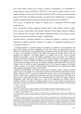 por su piel morena, destacó por su juego en equipo, su polivalencia y su regularidad. El
canario ganó dos Ligas (1949/1950 y 1950/1951) y una Copa Eva Duarte de Perón (1951),
además de llegar a una final de la Copa del Generalísimo (1956) y alcanzar un subcampeonato
liguero (1957/1958). Hernández ha pasado a la historia del At.Madrid como el prototipo de
jugador de equipo. Siguió la tradición de canarios que triunfaron en el At.Madrid. 1827
Por lo tanto, la plantilla del Atlético de Madrid para la temporada 1958/1959 quedó
compuesta por:
Pazos, San Román, Allende, Irusquieta, Gerardo, Galán, Verde, Heriberto Herrera, Callejo,
Cobo, Alvarito, Chuzo, Rafa, Csoka, Rusiñol, Buendía, Rivilla, Miguel, Agustín, Adalberto,
Vavá, Mendoza, Peiró, Enrique Collar, Bilbao, Mendiondo, Bustillo, Rives, Martín Asensio,
Villaverde, Burillo, Glaría III, Peter, Calleja y Madinabeytia.
Fernando Daucik se mostraba satisfecho con el plantel de jugadores. Asimismo, el técnico
checoslovaco analizó las distintas variantes de su equipo y la complicada temporada que se
avecinaba en “Marca”: 1828
- Lesión de Herrera1829 y posibles refuerzos en defensa: “La directiva se ha ocupado de este
punto. Hace tiempo que viene ocupándose de ello. Pero hemos de arreglarnos con lo que
tenemos. Le diré la razón: lo que pueden darnos en España no mejora lo que tenemos nosotros
en casa, y del extranjero no puede venir nadie más, porque en nuestras filas ya hay tres
jugadores no españoles y no pueden figurar en el equipo más de dos. Como yo quiero
jugadores de garantía y no los hay prefiero aguantarme con lo que tengo. Fui a Bilbao a
resolver unos asuntos familiares, no para traerme a Garay [defensa central internacional del
At.Bilbao]. Yo sé que el Atlético de Bilbao no acostumbra a soltar a sus jugadores y mucho
menos si tienen la categoría de Garay. A Campanal [defensa central del Sevilla] sí se trato de
ficharle. Pero el Sevilla no quiso desprenderse de él. Con Alarcón [zaguero del Oviedo]
sucedió lo mismo. Y en cuanto a Biosca [defensa del Barcelona], nos enteramos que había
sido operado recientemente y eso le restaba valor”.
- Defensas del At.Madrid: “Si Herrera queda fuera de combate, tengo a Callejo en primer
lugar ya que el año pasado hizo excelentes encuentros como defensa central fuera de casa.
Luego, Rusiñol, Cobo1830, que tiene el hábito del puesto y que ya está reestablecido de su
lesión, y, sobre todo, la esperanza de Villaverde ese juvenil que actuó contra el Levante y del
que yo creo se sacará gran provecho. En la izquierda tengo tres defensas, Callejo, Alvarito y
Mendiondo. Sobre todo éste último que es otras de las esperanzas del Atlético. Para la
derecha, el primero es Verde. Un excelente jugador al que se le ha colgado una fama que no
responde a su juego, son manías del público que ya ve en este jugador la paja, mientras parece
1827
     “Marca” 1948-1958
“As” 2 de mayo de 1999
Historia de los grandes clubes. Atlético de Madrid, 1903-1991. Madrid. Editada por el diario deportivo “AS”. 1992
“Cien años de Atleti, 1903-2003”. Madrid. Suplemento especial editado por el diario “Marca”. 26 de abril de 2003
1828
     “Marca” 5 de septiembre de 1958
1829
     Heriberto Herrera, defensa central, se lesionó en el primer partido de pretemporada. Herrera tenía un fuerte dolor en su
pierna provocado por un cuerpo extraño situado bajo la rótula. El zaguero fue intervenido y apenas jugó a lo largo de la
temporada.
1830
     Cobo fue operado de hernia de disco en enero de 1958. Comenzó la temporada 58/59 con el At.Madrid e incluso acudió a
la concentración del primer partido de la Copa de Europa. Iba a jugar de titular cuando llegó un informe médico que
desaconsejó su alineación debido a su lesión. Daucik se guió por dicho informe y no contó con Cobo durante esa campaña.
Cobo se marchó al Rayo Vallecano (Segunda División) donde actuó durante cinco campañas sin resentirse de su hernia de
disco. Datos extraídos de una entrevista realizada a Ramón Cobo. En total, Cobo disputó 145 partidos oficiales como
rojiblanco: 128 de Liga (4 tantos) y 17 de Copa. “Cien años de Atleti, 1903-2003”. Madrid. Suplemento especial editado por
el diario “Marca”. 26 de abril de 2003

                                                                                                                       615
 