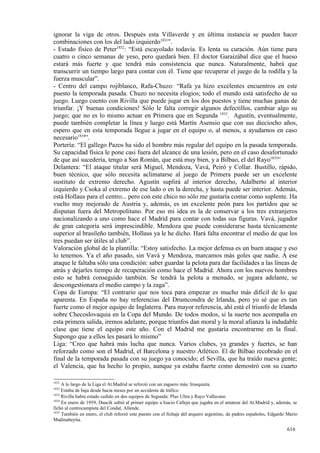 ignorar la viga de otros. Después esta Villaverde y en última instancia se pueden hacer
combinaciones con los del lado izquierdo1831”.
- Estado físico de Peter1832: “Está escayolado todavía. Es lenta su curación. Aún tiene para
cuatro o cinco semanas de yeso, pero quedará bien. El doctor Garaizábal dice que el hueso
estará más fuerte y que tendrá más consistencia que nunca. Naturalmente, habrá que
transcurrir un tiempo largo para contar con él. Tiene que recuperar el juego de la rodilla y la
fuerza muscular”.
- Centro del campo rojiblanco, Rafa-Chuzo: “Rafa ya hizo excelentes encuentros en este
puesto la temporada pasada. Chuzo no necesita elogios; todo el mundo está satisfecho de su
juego. Luego cuento con Rivilla que puede jugar en los dos puestos y tiene muchas ganas de
triunfar. ¡Y buenas condiciones! Sólo le falta corregir algunos defectillos, cambiar algo su
juego; que no es lo mismo actuar en Primera que en Segunda 1833. Agustín, eventualmente,
puede también completar la línea y luego está Martín Asensio que con sus dieciocho años,
espero que en esta temporada llegue a jugar en el equipo o, al menos, a ayudarnos en caso
necesario1834”.
Portería: “El gallego Pazos ha sido el hombre más regular del equipo en la pasada temporada.
Su capacidad física le pone casi fuera del alcance de una lesión, pero en el caso desafortunado
de que así sucedería, tengo a San Román, que está muy bien, y a Bilbao, el del Rayo1835”
Delantera: “El ataque titular será Miguel, Mendoza, Vavá, Peiró y Collar. Bustillo, rápido,
buen técnico, que sólo necesita aclimatarse al juego de Primera puede ser un excelente
sustituto de extremo derecho. Agustín suplirá al interior derecho, Adalberto al interior
izquierdo y Csoka al extremo de ese lado o en la derecha, y hasta puede ser interior. Además,
está Hollaus para el centro... pero con este chico no sólo me gustaría contar como suplente. Ha
vuelto muy mejorado de Austria y, además, es un excelente peón para los partidos que se
disputan fuera del Metropolitano. Por eso mi idea es la de conservar a los tres extranjeros
nacionalizando a uno como hace el Madrid para contar con todas sus figuras. Vavá, jugador
de gran categoría será imprescindible. Mendoza que puede considerarse hasta técnicamente
superior al brasileño también, Hollaus ya le he dicho. Hará falta encontrar el medio de que los
tres puedan ser útiles al club”.
Valoración global de la plantilla: “Estoy satisfecho. La mejor defensa es un buen ataque y eso
lo tenemos. Ya el año pasado, sin Vavá y Mendoza, marcamos más goles que nadie. A ese
ataque le faltaba sólo una condición: saber guardar la pelota para dar facilidades a las líneas de
atrás y dejarles tiempo de recuperación como hace el Madrid. Ahora con los nuevos hombres
esto se habrá conseguido también. Se tendrá la pelota a menudo, se jugara adelante, se
descongestionara el medio campo y la zaga”.
Copa de Europa: “El contrario que nos toca para empezar es mucho más difícil de lo que
aparenta. En España no hay referencias del Drumcondra de Irlanda, pero yo sé que es tan
fuerte como el mejor equipo de Inglaterra. Para mayor referencia, ahí está el triunfo de Irlanda
sobre Checoslovaquia en la Copa del Mundo. De todos modos, si la suerte nos acompaña en
esta primera salida, iremos adelante, porque triunfos dan moral y la moral afianza la indudable
clase que tiene el equipo este año. Con el Madrid me gustaría encontrarme en la final.
Supongo que a ellos les pasará lo mismo”
Liga: “Creo que habrá más lucha que nunca. Varios clubes, ya grandes y fuertes, se han
reforzado como son el Madrid, el Barcelona y nuestro Atlético. El de Bilbao recobrado en el
final de la temporada pasada con su juego ya conocido; el Sevilla, que ha traído nueva gente;
el Valencia, que ha hecho lo propio, aunque ya estaba fuerte como demostró con su cuarto

1831
     A lo largo de la Liga el At.Madrid se reforzó con un zaguero más: Irusquieta.
1832
     Estaba de baja desde hacía meses por un accidente de tráfico
1833
     Rivilla había estado cedido en dos equipos de Segunda: Plus Ultra y Rayo Vallecano
1834
     En enero de 1959, Daucik subió al primer equipo a Isacio Calleja que jugaba en el amateur del At.Madrid y, además, se
fichó al centrocampista del Condal, Allende.
1835
     También en enero, el club reforzó este puesto con el fichaje del arquero argentino, de padres españoles, Edgardo Mario
Madinabeytia.

                                                                                                                     616
 