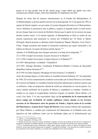puesto en la Liga pasada, han de dar mucha juego. Luego habrá que añadir esos otros
conjuntos que siempre surgen. ¡Será muy disputado el Campeonato este año!”.

Después de varios días de intensos entrenamientos en el Estadio del Metropolitano, el
At.Madrid disputó su primer partido amistoso de la pretemporada. El 31 de agosto de 1958, el
equipo de Daucik empató a un gol contra el Levante (Segunda División) en el Metropolitano.
Vavá y Mendoza se presentaron ante su público y jugaron la segunda mitad. La mala noticia
de este choque llegó con la lesión de Heriberto Herrera que le apartó de los terrenos de juego
durante muchos meses. A la semana siguiente, el Metropolitano se llenó en medio de una
enorme expectación para presenciar la victoria del At.Madrid por 3-0 frente al Oporto
(Portugal). Daucik presentó su delantera titular formada por Miguel, Mendoza, Vavá, Peiró y
Collar. Ningún encuentro más disputó la formación colchonera que siguió entrenando a las
órdenes de Daucik a la espera del primer partido liguero.1836
Además, el At.Madrid jugó otros choques amistosos a lo largo de la temporada: 1837
21/11/1958: Ciudad Universitaria: Escuela Técnicos 0 At.Madrid 3
23/11/1958: Ciudad Universitaria: Colegios Mayores 2 At.Madrid 41838
6/1/1959: Metropolitano: At.Madrid 1 Valladolid 4
14/1/1959: Santiago Bernabéu: Combinado R.Madrid-At.Madrid 4 Fortuna de Dusserdolf
(República Federal Alemana) 41839
26/3/1959: En Orán (Argelia): Olympique de Niza (Francia) 2 At.Madrid 2
Antes del arranque liguero, el club celebró su Asamblea General Ordinaria. El 7 de septiembre
de 1958, 223 socios compromisarios acudieron convocados por la Junta Directiva a la Cámara
de Comercio de Madrid. La Asamblea General transcurrió plácida para la directiva puesto que
se ratificaron todas sus propuestas, además de recibir por aclamación un voto de gracias. Los
socios estaban satisfechos de la gestión de Barroso y respaldaron su mandato. También se
reeligió en sus cargos al vicepresidente, Francisco Urquijo; al contador, Bruno Martín; y al
vocal, Cruz Nales. Y lo más trascendente llegó con la aprobación de la construcción del
nuevo campo del At.Madrid. El estadio rojiblanco estaría situado en los terrenos
cercanos al río Manzanares entre los puentes de Toledo y Segovia (zona de la avenida
del Manzanares y el paseo de la Virgen del Puerto). Estos terrenos habían sido expropiados
por Obras Públicas y vendidos por Canalización del Manzanares al At.Madrid como zona
deportiva (el club rojiblanco contó con las facilidades dadas por la Administración que
1836
     “Marca” 1 y 8 de Septiembre de 1958
1837
     “Marca” Septiembre 1958-Mayo 1959
1838
     Después de estas dos victorias el Atlético de Madrid se adjudicó el Torneo de las Bodas de Oro del S.E.U. (Sindicato de
Estudiantes Unificados) de Madrid disputado en los campos de fútbol de la Ciudad Universitaria de la capital de España.
1839
     Por el At.Madrid jugaron Pazos, Mendiondo, Callejo, Rafa, Agustín, Miguel y Collar. El Atlético de Madrid y el Real
Madrid se unieron para recaudar fondos para la campaña “Vivienda del Necesitado”. Esto demuestra las cordiales relaciones
que mantenían los dos clubes madrileños y su sentido de la solidaridad con los más necesitados.

                                                                                                                      617
 