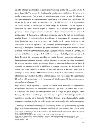 deseaba urbanizar esa zona para lo que la construcción del campo del At.Madrid serviría de
punto de partida1840); además del Estadio, se levantarían otras instalaciones deportivas y un
amplio aparcamiento. Con lo cual se abandonaba para siempre la idea de reformar el
Metropolitano ya que desde entonces todos los esfuerzos de la entidad irían encaminados a la
edificación del nuevo estadio del Manzanares. El 2 de diciembre de 1958, el Ayuntamiento
de Madrid autorizó la construcción del nuevo campo del At.Madrid. Dos días después, el
Ministerio de Obras Públicas aceptó la iniciativa de la entidad rojiblanca previa la
presentación de un Anteproyecto cuya aprobación e información correspondía, por razones de
competencia, a la Comisaría de Ordenación Urbana de Madrid. Se creó una comisión para
estudiar el caso y se emitió un informe favorable para la construcción del Manzanares con la
única limitación respecto a las aceras y las calzadas de la margen izquierda del río
Manzanares. A renglón seguido, el 7 de diciembre, se colocó la primera piedra del futuro
Estadio y se bendijeron los terrenos por parte del capellán del club, Pablo Serrano. Al acto
asistieron el ministro de Obras Públicas, Jorge Vigón; el Delegado Nacional de Deportes, José
Antonio Elola-Olaso; el marqués de la Valdavia, presidente de la Diputación de Madrid; la
Junta Directiva del At.Madrid presidida por Javier Barroso; numerosos aficionados; y
bastantes representantes de la prensa española. La Directiva comenzó a preparar las maquetas,
los planos y los demás trabajos preliminares durante el transcurso de la temporada. Antes de
comenzar las obras se esperaba la decisión de la Junta de Urbanismo del Ayuntamiento de
Madrid que debía concretar el trazado de las calles cercanas al Estadio. Desde 1958 se
construyó el nuevo estadio del Manzanares salvando el club todo tipo de trabas económicas y
administrativas, y mientras el Atlético continuó jugando en el viejo Estadio del Metropolitano.
El cambio del Metropolitano por el Manzanares afectó al devenir del club rojiblanco como
más adelante reseñaremos.1841
Regresando al plano deportivo, el conjunto de Daucik partía como uno de los principales
favoritos para adjudicarse el Campeonato Nacional de Liga 1958/1959 junto al Real Madrid y
al Barcelona. Los blancos se habían reforzado con el fichaje del genial húngaro, Ferenc
Puskas, y buscaban su cuarta Liga consecutiva. Por su parte, el Barcelona presentaba una
significativa novedad en su banquillo: “El Mago” Helenio Herrera llegaba al club catalán
dispuesto a conquistar la Liga que en los últimos años se les negaba a los azulgranas; además,
1840
     Canalización del Manzanares vendió unos 923.000 pies de terreno al At.Madrid para la construcción de un nuevo estadio
y otras instalaciones deportivas por diez millones de pesetas pagaderos en determinadas condiciones. En definitiva, la
compra de los terrenos del futuro Estadio del Manzanares resultó barata para el club rojiblanco. “Marca” 21-25 de enero de
1967
1841
     “Marca” 8 de septiembre de 1958, 29 de noviembre de 1958, 3 de diciembre, 8 de diciembre de 1958, 27 de febrero de
1959, 21-25 de enero de 1967
“Revista Atlético de Madrid”. Madrid. Editado por el Club At.Madrid. Desde 1959-1968
Historia de los grandes clubes. Atlético de Madrid, 1903-1991. Madrid. Editado por el diario deportivo “AS”. 1992
GARCIA, José María (coordinador editorial): Historia de los clubes de Primera División 94/95. Madrid. Editada por la
revista “Interviú”. 1995

                                                                                                                    618
 