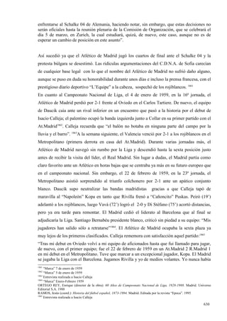 enfrentarse al Schalke 04 de Alemania, haciendo notar, sin embargo, que estas decisiones no
serán oficiales hasta la reunión plenaria de la Comisión de Organización, que se celebrará el
día 5 de marzo, en Zurich, la cual estudiará, quizá, de nuevo, este caso, aunque no es de
esperar un cambio de posición en este asunto”.


Así sucedió ya que el Atlético de Madrid jugó los cuartos de final ante el Schalke 04 y la
protesta búlgara se desestimó. Las ridículas argumentaciones del C.D.N.A. de Sofía carecían
de cualquier base legal con lo que el nombre del Atlético de Madrid no sufrió daño alguno,
aunque se puso en duda su honorabilidad durante unos días e incluso la prensa francesa, con el
prestigioso diario deportivo “L’Equipe” a la cabeza, sospechó de los rojiblancos. 1861
En cuanto al Campeonato Nacional de Liga, el 4 de enero de 1959, en la 16ª jornada, el
Atlético de Madrid perdió por 2-1 frente al Oviedo en el Carlos Tartiere. De nuevo, el equipo
de Daucik caía ante un rival inferior en un encuentro que pasó a la historia por el debut de
Isacio Calleja; el palentino ocupó la banda izquierda junto a Collar en su primer partido con el
At.Madrid1862. Calleja recuerda que “el balón no botaba en ninguna parte del campo por la
lluvia y el barro”. 1863A la semana siguiente, el Valencia venció por 2-1 a los rojiblancos en el
Metropolitano (primera derrota en casa del At.Madrid). Durante varias jornadas más, el
Atlético de Madrid navegó sin rumbo por la Liga y descendió hasta la sexta posición justo
antes de recibir la visita del líder, el Real Madrid. Sin lugar a dudas, el Madrid partía como
claro favorito ante un Atlético en horas bajas que se centraba ya más en su futuro europeo que
en el campeonato nacional. Sin embargo, el 22 de febrero de 1959, en la 23ª jornada, el
Metropolitano asistió sorprendido al triunfo colchonero por 2-1 ante un apático conjunto
blanco. Daucik supo neutralizar las bandas madridistas                  gracias a que Calleja tapó de
maravilla al “Napoleón” Kopa en tanto que Rivilla frenó a “Cañoncito” Puskas. Peiró (19’)
adelantó a los rojiblancos, luego Vavá (72’) logró el 2-0 y Di Stéfano (75’) acortó distancias,
pero ya era tarde para remontar. El Madrid cedió el liderato al Barcelona que al final se
adjudicaría la Liga. Santiago Bernabéu presidente blanco, criticó sin piedad a su equipo: “Mis
jugadores han salido sólo a retratarse”1864. El Atlético de Madrid ocupaba la sexta plaza ya
muy lejos de los primeros clasificados. Calleja rememora con satisfacción aquel partido:1865
“Tras mi debut en Oviedo volví a mi equipo de aficionados hasta que fui llamado para jugar,
de nuevo, con el primer equipo; fue el 22 de febrero de 1959 en un At.Madrid 2 R.Madrid 1
en mi debut en el Metropolitano. Tuve que marcar a un excepcional jugador, Kopa. El Madrid
se jugaba la Liga con el Barcelona. Jugamos Rivilla y yo de medios volantes. Yo nunca había
1861
     “Marca” 7 de enero de 1959
1862
     “Marca” 5 de enero de 1959
1863
     Entrevista realizada a Isacio Calleja
1864
     “Marca” Enero-Febrero 1959
ORTEGO REY, Enrique (director de la obra): 60 Años de Campeonato Nacional de Liga, 1928-1988. Madrid. Universo
Editorial S.A. 1988
RAMOS, Jesús (coord.): Historia del fútbol español, 1873-1994. Madrid. Editada por la revista “Epoca”. 1995
1865
     Entrevista realizada a Isacio Calleja

                                                                                                         630
 