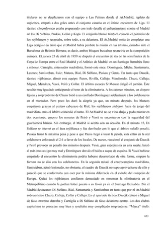titulares no se desplazaron con el equipo a Las Palmas donde el At.Madrid, repleto de
suplentes, empató a dos goles antes el conjunto canario en el último encuentro de Liga. El
técnico checoslovaco estaba preparando con todo detalle el enfrentamiento contra el Madrid
de los Di Stéfano, Puskas, Gento y Kopa. El conjunto blanco también conocía el potencial de
los rojiblancos y respetaba, sobre todo, a su delantera. El At.Madrid venía de completar una
Liga desigual en tanto que el Madrid había perdido la misma en las últimas jornadas ante el
Barcelona de Helenio Herrera; es decir, ambos bloques buscaban resarcirse en la competición
europea. El jueves 23 de abril de 1959 se disputó el encuentro de ida de las semifinales de la
Copa de Europa entre el Real Madrid y el Atlético de Madrid en un Santiago Bernabéu lleno
a rebosar. Carniglia, entrenador madridista, formó este once: Domínguez, Míche, Santamaría,
Lesmes; Santisteban, Ruiz; Mateos, Rial, Di Stéfano, Puskas y Gento. En tanto que Daucik,
técnico rojiblanco, alineó este equipo: Pazos, Rivilla, Callejo, Mendiondo; Chuzo, Calleja;
Miguel, Mendoza, Vavá, Peiró y Collar. El árbitro escocés Sr.Mowat dirigió el partido. Éste
resultó muy igualado anticipando el tono de la eliminatoria. A los catorce minutos, un disparo
lejano y sorprendente de Chuzo batió a un confiado Domínguez adelantando a los colchoneros
en el marcador. Pero poco les duró la alegría ya que, un minuto después, los blancos
empataron gracias al certero cabezazo de Rial; los rojiblancos pidieron fuera de juego del
madridista, mas el árbitro concedió el tanto. El At.Madrid no se vino abajo y pudo marcar en
dos ocasiones, empero los remates de Peiró y Vavá se encontraron con la seguridad del
guardameta blanco. Sin embargo, el Madrid sí acertó con su ocasión. En el minuto 35, Di
Stéfano se internó en el área rojiblanca y fue derribado con lo que el árbitro señaló penalti;
Puskas lanzó la máxima pena y pese a que Pazos llegó a tocar la pelota, ésta entró en la red
colchonera colocando el 2-1 a favor de los locales. De nuevo, reaccionó el conjunto de Daucik
y Peiró provocó un penalti dos minutos después. Vavá, gran especialista en esta suerte, lanzó
el máximo castigo muy mal y Domínguez desvió el balón a saque de esquina. Si Vavá hubiese
empatado el encuentro la eliminatoria podría haberse desarrollado de otra forma, empero la
fortuna no se alió con los colchoneros. En la segunda mitad, el centrocampista madridista,
Santisteban, actuó lesionado, no obstante, el cuadro de Daucik no supo aprovecharse de ello y
pareció que se conformaba con caer por la mínima diferencia en el estadio del campeón de
Europa. Quizá los rojiblancos confiaron demasiado en remontar la eliminatoria en el
Metropolitano cuando la podían haber puesto a su favor ya en el Santiago Bernabéu. Por el
Madrid destacaron Di Stéfano, Rial, Santamaría y Santisteban en tanto que por el At.Madrid
sobresalieron Chuzo, Calleja, Collar y Callejo. En el apartado táctico, Daucik colocó a Miguel
de falso extremo derecha y Carniglia a Di Stéfano de falso delantero centro. Los dos clubes
capitalinos se conocían muy bien y resultaba muy complicado sorprenderse. “Marca” tituló:

                                                                                          633
 