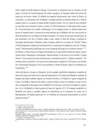 árbitro inglés Sr.Leafe dirigió el choque. El encuentro se caracterizó por la emoción, el mal
juego, el exceso de conservadurismo de ambos equipos y el irregular estado del terreno de
juego por las lluvias caídas. El Madrid era superior técnicamente, pero temía la fuerza, la
velocidad y el entusiasmo del At.Madrid. Carniglia planteó un partido defensivo y Daucik
tampoco lanzó a su equipo al ataque desde el primer minuto. Así, la vuelta de esta semifinal
se convirtió en un encuentro táctico y rácano. Al filo del descanso, Collar aprovechó un pase
de Vavá para batir en la salida a Domínguez. En la segunda mitad, el Atlético dudó entre
buscar el segundo tanto o conservar su renta mientras que el Madrid sólo tuvo una ocasión al
final del partido con un disparo de Kopa al larguero. En medio de una gran tensión pues un
gol clasificaba a los dos, el árbitro inglés, Leafe, señaló el final del choque; el partido de
desempate determinaría el finalista. Jaime Campany señaló en su crónica en “Arriba”:”Hacia
el final del partido y después de terminado éste, se oyeron por los graderíos voces de “¡Tongo,
tongo!”, absolutamente justificadas por el tono lánguido del juego en los últimos minutos” 1875.
Di Stéfano y Chuzo fueron las figuras del partido en el cual también brillaron Callejo, Collar,
Antonio Ruiz, Santamaría y Domínguez. Daucik declaró:“A la tercera va la vencida”; Calleja
afirmó: “Con un poco de suerte terminaremos venciendo nosotros”; y Miguel sentenció: “Ya
veremos quien se clasifica”. El encuentro de desempate se jugaría el 13 de mayo en el Estadio
de La Romareda (Zaragoza). En la otra semifinal, el Stade de Reims superó sin problemas al
Young Boys. 1876

Antes del decisivo choque en Zaragoza, los dos equipos madrileños disputaron el partido de
ida de los octavos de final de la Copa del Generalísimo. El Atlético de Madrid se enfrentó al
Español que había acabado séptimo en Primera División y el Madrid al vigente campeón de
Copa, el At.Bilbao. Daucik sólo alineó a cuatro titulares contra los catalanes ya que en tres
días se disputaba el desempate ante el Madrid. El 10 de mayo, en la ida, el Español se impuso
por 1-0 al At.Madrid en Sarriá gracias al tanto de Aguirre (11’). El conjunto madrileño se
defendió con orden y confiaba superar la eliminatoria en el encuentro de vuelta en el
Metropolitano. El Madrid goleó por 4-1 al At.Bilbao en Chamartín demostrando su excelso
estado de forma.1877


1875
     “Arriba” 8 de mayo de 1959
1876
     “Marca” 8 de mayo de 1959
“El Atlético de Madrid en las Copas de Europa”. Madrid. Suplemento editado por el diario “ABC” el 3 de marzo de 1997
Historia gráfica de la Copa de Europa. Transcribe Ramón Melcón Jr. y narra Francisco Gento. Madrid. Fascículos editados
por “El Alcázar”
LINARES, Miguel Angel y Juan Carlos MENDAÑA (coordinadores): El libro de los Campeones de Europa. Madrid.
Editado por Recoletos Compañía Editorial. 1999
1877
     “Marca” 11 de mayo de 1959
“Superdinámico. Estadística e historia del fútbol español”. Zaragoza. Tomás Tocino e hijos. Temporada 1978/1979. Número
8


                                                                                                                  635
 