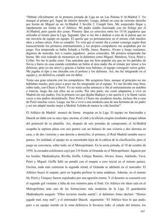 “Debuté oficialmente en la primera jornada de Liga en un Las Palmas 0 At.Madrid 3. Yo
marqué el primer gol. Jugué de interior derecho. Luego, debuté en casa de extremo derecho
por lesión de Miguel en un At.Madrid 3 Sevilla 2. Cumplí bien. Me sorprendió llegar y
rápidamente ser titular en el Atlético. Mi padre estaba ilusionado con mi fichaje por el
At.Madrid, pero quería dos cosas: Primera: Que yo estuviera entre los 15/16 jugadores que
utilizaba el mister para la Liga. Segunda: Que si me iba a dedicar a esto de la pelota que no
me movería de equipo en equipo. El quería que yo permaneciese en el mismo club muchos
años y echara raíces. Esto se cumplió. Yo veía que el mister iba a contar conmigo según iban
transcurriendo los primeros entrenamientos y los propios compañeros me aceptaban por mi
juego. Esa temporada se había fichado a Griffa, Jones, Ramiro, Alvaro y luego veníamos,
digamos de morraña, tres o cuatro jugadores pocos conocidos. Mi primera temporada fue
buena. Me veía rodeado de monstruos en la delantera como Miguel, Mendoza, Vavá, Peiró y
Collar. No me lo podía creer. Una anécdota que me hizo popular era que en los partidos de
lluvia y barro en casa cuando centraban un balón al área nadie iba al remate por temor a los
defensas, pero yo me atreví y gracias a luchar esos balones, el equipo consiguió varios goles.
Me jugaba el tipo y me chocaba con el portero y los defensas. Así, me fui integrando en el
equipo y, en definitiva, cumplí con mi deber.
Tenía una gran relación con los compañeros. Me acogieron bien, aunque al principio no me
hablaban mucho, pero poco a poco me fui integrando en el equipo. Yo me llevaba muy bien,
sobre todo, con Chuzo y Peiró. Yo no tenía coche entonces e iba al entrenamiento en autobús
o tranvía, luego iba con ellos en su coche. Por otra parte, me costó adaptarme a vivir en
Madrid sin mis padres. Era la primera vez que dejaba Badajoz y me quería ir y le llamé varias
veces a mis padres diciéndoselo. Pero Peiró y Chuzo me ayudaron mucho, incluso iba a casa
de Peiró muchas veces. Luego, me fui a vivir a una modesta casa de una hermana de mi padre
y así me adapté mucho mejor a Madrid. Echaba de menos la vida familiar”.

El Atlético de Madrid arrancó de forma irregular en la Liga. El equipo no funcionaba y
Daucik no daba con su once tipo; encima, el club y la afición exigían resultados porque sabían
del potencial de su plantilla. Así, después de seis jornadas de campeonato, el At.Madrid
ocupaba la séptima plaza con seis puntos con un balance de una victoria y dos derrotas en
casa, y de dos victorias y una derrota a domicilio; el primero, el Real Madrid sumaba nueve
puntos. En realidad, el equipo no se encontraba lejos de la cabeza de la clasificación, pero el
juego no convencía, sobre todo, en el Metropolitano. En la sexta jornada, el 18 de octubre de
1959, la escuadra colchonera cayó por 2-0 frente al Granada en el Metropolitano. Jugaron por
los locales: Madinabeytia, Rivilla, Griffa, Calleja; Ramiro, Alvaro; Jones, Adelardo, Vavá,
Peiró y Miguel. Griffa falló un penalti con el empate a cero inicial en el minuto quince.
Encima, nada más comenzar la segunda mitad, el Granada se adelantó en el marcador. El
Atlético buscó el empate, pero no lograba perforar la meta andaluza. Además, en el minuto
66, Peiró y Vázquez fueron expulsados por una agresión mutua. Y el desastre se consumó con
el segundo gol visitante a falta de tres minutos para el final. Un Atlético sin ideas caía en el
Metropolitano ante uno de las formaciones más modestas de la Liga. El guardameta
Madinabeytia aseguró: “Ellos tuvieron mucha suerte”; el delantero Jones declaró: “Hemos
jugado mal, muy mal”; y el entrenador Daucik argumentó: “El Atlético hizo lo que pudo;
pero a un equipo metido en la zona defensiva le favorece todo: el estado del terreno, los
                                                                                            647
 