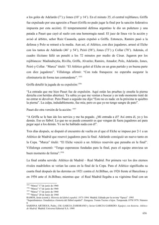 a los goles de Adelardo (7’) y Jones (10’ y 14’). En el minuto 35, el central rojiblanco, Griffa
fue expulsado por una agresión a Pauet (Griffa no pudo jugar la final por la sanción federativa
impuesta por esta acción). El temperamental defensa argentino le dio un puñetazo y una
patada a Pauet que cayó al suelo con una hemorragia nasal. El juez de línea vio la acción y
avisó al árbitro, señor Ruiz Casasola, quien expulsó a Griffa. Entonces, Ramiro pasó a la
defensa y Polo se retrasó a la media. Aun así, el Atlético, con diez jugadores, arrasó al Elche
con los tantos de Adelardo (46’ y 54’), Peiró (58’), Jones (73’) y Collar (78’). Además, el
cuadro ilicitano falló un penalti a los 72 minutos por medio de César. Jugaron por los
rojiblancos: Madinabeytia, Rivilla, Griffa, Alvarito; Ramiro, Amador; Polo, Adelardo, Jones,
Peiró y Collar. “Marca” tituló: “El Atlético goleó al Elche en un gran partido y en buena parte
con diez jugadores”. Villalonga afirmó: “Con toda franqueza: no esperaba asegurar la
eliminatoria de forma tan contundente”. 1935

Griffa detalló la jugada de su expulsión:1936

“La entrada que me hizo Pauet fue de expulsión. Aquí están las pruebas (y enseña la pierna
derecha con heridas abiertas). Ya sabía yo que me venían a buscar y en todo momento traté de
no entrar ni devolver. Pero Pauet a seguido me dijo:“Esto no es nada: en la próxima te quiebro
la pierna”. La culpa, indudablemente, fue mía; pero es que yo no tengo sangre de pato”.

Pauet dio otra versión de la acción: 1937

“A Griffa se le han ido los nervios y me ha pegado. ¿Mi entrada a él? Así entra él, yo y los
demás. Eso es fútbol. Lo que no se puede consentir es que vengan de fuera jugadores así para
pegar aquí a los demás. Yo no he hablado nada con él”.

Tres días después, se disputó el encuentro de vuelta en el que el Elche se impuso por 2-1 a un
Atlético de Madrid que reservó jugadores para la final. Adelardo consiguió un nuevo tanto en
la Copa. ”Marca” tituló: “El Elche venció a un Atlético reservón que pensaba en la final”.
Villalonga comentó: “Tengo esperanzas fundadas para la final, pues el equipo atraviesa un
buen momento de forma”.1938

La final estaba servida: Atlético de Madrid – Real Madrid. Por primera vez los dos eternos
rivales madrileños se verían las caras en la final de la Copa. Para el Atlético significaba su
cuarta final después de las derrotas en 1921 contra el At.Bilbao, en 1926 frente al Barcelona y
en 1956 ante el At.Bilbao; mientras que el Real Madrid llegaba a su vigésima final con un

1935
     “Marca” 17 de junio de 1960
1936
     “Marca” 17 de junio de 1960
1937
     “Marca” 17 de junio de 1960
1938
     “Marca” 20 de Junio de 1960
RAMOS, Jesús (coord.): Historia del fútbol español, 1873-1994. Madrid. Editada por la revista “Epoca”. 1995
“Superdinámico. Estadística e historia del fútbol español”. Zaragoza. Tomás Tocino e hijos. Temporada 1978/1979. Número
8
SARDINA ARTHOUS, Pedro, J.M. GARCIA ZAMORANO y Javier GARCIA GARRIDO: Equipos con historia. Atlético
de Madrid. Madrid. Universo Editorial S.A. 1989

                                                                                                                  656
 