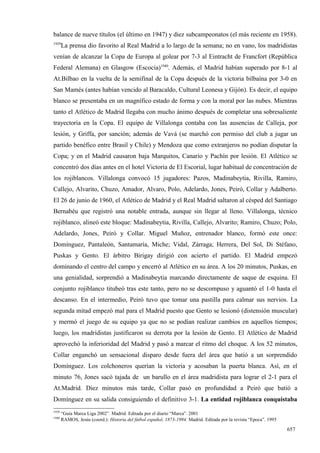 balance de nueve títulos (el último en 1947) y diez subcampeonatos (el más reciente en 1958).
1939
       La prensa dio favorito al Real Madrid a lo largo de la semana; no en vano, los madridistas
venían de alcanzar la Copa de Europa al golear por 7-3 al Eintracht de Francfort (República
Federal Alemana) en Glasgow (Escocia)1940. Además, el Madrid habían superado por 8-1 al
At.Bilbao en la vuelta de la semifinal de la Copa después de la victoria bilbaína por 3-0 en
San Mamés (antes habían vencido al Baracaldo, Cultural Leonesa y Gijón). Es decir, el equipo
blanco se presentaba en un magnífico estado de forma y con la moral por las nubes. Mientras
tanto el Atlético de Madrid llegaba con mucho ánimo después de completar una sobresaliente
trayectoria en la Copa. El equipo de Villalonga contaba con las ausencias de Calleja, por
lesión, y Griffa, por sanción; además de Vavá (se marchó con permiso del club a jugar un
partido benéfico entre Brasil y Chile) y Mendoza que como extranjeros no podían disputar la
Copa; y en el Madrid causaron baja Marquitos, Canario y Pachín por lesión. El Atlético se
concentró dos días antes en el hotel Victoria de El Escorial, lugar habitual de concentración de
los rojiblancos. Villalonga convocó 15 jugadores: Pazos, Madinabeytia, Rivilla, Ramiro,
Callejo, Alvarito, Chuzo, Amador, Alvaro, Polo, Adelardo, Jones, Peiró, Collar y Adalberto.
El 26 de junio de 1960, el Atlético de Madrid y el Real Madrid saltaron al césped del Santiago
Bernabéu que registró una notable entrada, aunque sin llegar al lleno. Villalonga, técnico
rojiblanco, alineó este bloque: Madinabeytia, Rivilla, Callejo, Alvarito; Ramiro, Chuzo; Polo,
Adelardo, Jones, Peiró y Collar. Miguel Muñoz, entrenador blanco, formó este once:
Domínguez, Pantaleón, Santamaría, Miche; Vidal, Zárraga; Herrera, Del Sol, Di Stéfano,
Puskas y Gento. El árbitro Birigay dirigió con acierto el partido. El Madrid empezó
dominando el centro del campo y encerró al Atlético en su área. A los 20 minutos, Puskas, en
una genialidad, sorprendió a Madinabeytia marcando directamente de saque de esquina. El
conjunto rojiblanco titubeó tras este tanto, pero no se descompuso y aguantó el 1-0 hasta el
descanso. En el intermedio, Peiró tuvo que tomar una pastilla para calmar sus nervios. La
segunda mitad empezó mal para el Madrid puesto que Gento se lesionó (distensión muscular)
y mermó el juego de su equipo ya que no se podían realizar cambios en aquellos tiempos;
luego, los madridistas justificaron su derrota por la lesión de Gento. El Atlético de Madrid
aprovechó la inferioridad del Madrid y pasó a marcar el ritmo del choque. A los 52 minutos,
Collar enganchó un sensacional disparo desde fuera del área que batió a un sorprendido
Domínguez. Los colchoneros querían la victoria y acosaban la puerta blanca. Así, en el
minuto 76, Jones sacó tajada de un barullo en el área madridista para lograr el 2-1 para el
At.Madrid. Diez minutos más tarde, Collar pasó en profundidad a Peiró que batió a
Domínguez en su salida consiguiendo el definitivo 3-1. La entidad rojiblanca conquistaba
1939
       “Guía Marca Liga 2002”. Madrid. Editada por el diario “Marca”. 2001
1940
       RAMOS, Jesús (coord.): Historia del fútbol español, 1873-1994. Madrid. Editada por la revista “Epoca”. 1995

                                                                                                                     657
 