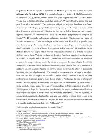 su primera Copa de España y alcanzaba un título después de nueve años de sequía
(último trofeo fue la Liga 50/51). A la cuarta final copera, el Atlético de Madrid conquistaba
el torneo del K.O. y, encima, ante su eterno rival y en su propio estadio1941.”Marca” tituló:
“Como dice su himno: Atlético de Madrid es campeón” , “Venció al Madrid en una final que
pasa destacada a su historia”, “Excelentemente dirigido en su juego, basado en el refuerzo
defensivo y contraataque, y ejecutado con una rapidez y fondo físico decisivos, acabó
desarticulando al pentacampeón”, “Ramiro, los interiores y Collar, los mejores de conjunto
legítimo vencedor”.1942 “Informaciones” tituló: “El At.Madrid por primera vez campeón de
España”1943. El entrenador colchonero, Villalonga, manifestó: “Tenía ganas de                    ganar al
Madrid... en su terreno. Y con un título por medio, mucho más. El Atlético ha ganado, entre
otros factores porque ha puesto más alma y corazón en la pelea. Sigo con la idea de dejar de
ser el entrenador. Yo poco he hecho, la victoria es de los jugadores”; el presidente, Javier
Barroso, declaró: “Mi alegría está en relación con el acontecimiento: es la primera vez que el
Atlético gana la Copa. Yo tenía confianza en el equipo Cuando se produjo el empate vi clara
la victoria”; el capitán, Collar, exclamó: “¡Ya era hora, presidente! A usted de los brindamos
porque se lo merece más que nadie. He vivido el momento de mayor alegría de mi vida
futbolística, a pesar de que he tenido muchas satisfacciones”; Griffa, que vio el partido en la
grada por sanción, aseguró:”Aguante los nervios, aunque me mordía las uñas”; el guardameta
Madinabeytia relató el gol encajado: “Fue una pelota que no esperaba y al pegarla con efecto
hizo una cosa rara al llegar a mi alcance”; Callejo afirmó: “Nuestro éxito fue el saber
contenerles en la primera parte”; Pazos dio en el clavo: “Villalonga ha sido el artífice del
triunfo; Alvarito apuntó: “Esto no pensé que pudiese ser tan emocionante”; y Jones añadió: “
Estoy asustado, porque aún no me lo creo”. Los jugadores rojiblancos pasearon a hombros a
Villalonga con la Copa del Generalísimo por el estadio. La alegría en el vestuario atlético era
                                                                                 1944
indescriptible así como la euforia entre sus aficionados inenarrable.               Al día siguiente, la
entidad colchonera invitó a la plantilla a una cena para celebrar el primer título copero de su
historia en el Hotel Fénix. Además, el 1 de julio, las peñas del club obsequiaron con otra cena
a la plantilla en el restaurante al aire libre “El Bosque”. 1945

Enrique Collar revela algunos secretos de aquella final:1946
1941
     “Marca” 27 de junio de 1960
RAMOS, Jesús (coord.): Historia del fútbol español, 1873-1994. Madrid. Editada por la revista “Epoca”. 1995
FUENTES, Enrique y Nicolás FUENTES: Historia de la Copa. Madrid. Editorial Frontera. 1975
SARDINA ARTHOUS, Pedro, J.M. GARCIA ZAMORANO y Javier GARCIA GARRIDO: Equipos con historia. Atlético
de Madrid. Madrid. Universo Editorial S.A. 1989
Página de estadísticas de fútbol www.rsssf.com
1942
     “Marca” 27 de junio de 1960
1943
     “Informaciones” 27 de junio de 1960
1944
     “Marca” 27 de junio de 1960
1945
     “Marca” 28 de junio y 1 de julio de 1960
1946
     Entrevista realizada a Enrique Collar

                                                                                                      658
 