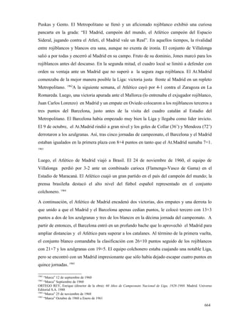 Puskas y Gento. El Metropolitano se llenó y un aficionado rojiblanco exhibió una curiosa
pancarta en la grada: “El Madrid, campeón del mundo, el Atlético campeón del Espacio
Sideral, jugando contra el Atleti, el Madrid vale un Real”. En aquellos tiempos, la rivalidad
entre rojiblancos y blancos era sana, aunque no exenta de ironía. El conjunto de Villalonga
salió a por todas y encerró al Madrid en su campo. Fruto de su dominio, Jones marcó para los
rojiblancos antes del descanso. En la segunda mitad, el cuadro local se limitó a defender con
orden su ventaja ante un Madrid que no superó a la segura zaga rojiblanca. El At.Madrid
comenzaba de la mejor manera posible la Liga: victoria justa frente al Madrid en un repleto
                   1962
Metropolitano.        A la siguiente semana, el Atlético cayó por 4-1 contra el Zaragoza en La
Romareda. Luego, una victoria apurada ante el Mallorca (lo entrenaba el exjugador rojiblanco,
Juan Carlos Lorenzo) en Madrid y un empate en Oviedo colocaron a los rojiblancos terceros a
tres puntos del Barcelona, justo antes de la visita del cuadro catalán al Estadio del
Metropolitano. El Barcelona había empezado muy bien la Liga y llegaba como líder invicto.
El 9 de octubre, el At.Madrid rindió a gran nivel y los goles de Collar (36’) y Mendoza (72’)
derrotaron a los azulgranas. Así, tras cinco jornadas de campeonato, el Barcelona y el Madrid
estaban igualados en la primera plaza con 8+4 puntos en tanto que el At.Madrid sumaba 7+1.
1963



Luego, el Atlético de Madrid viajó a Brasil. El 24 de noviembre de 1960, el equipo de
Villalonga perdió por 3-2 ante un combinado carioca (Flamengo-Vasco de Gama) en el
Estadio de Maracaná. El Atlético cuajó un gran partido en el país del campeón del mundo; la
prensa brasileña destacó el alto nivel del fútbol español representado en el conjunto
colchonero. 1964

A continuación, el Atlético de Madrid encadenó dos victorias, dos empates y una derrota lo
que unido a que el Madrid y el Barcelona apenas cedían puntos, le colocó tercero con 13+3
puntos a dos de los azulgranas y tres de los blancos en la décima jornada del campeonato. A
partir de entonces, el Barcelona entró en un profundo bache que lo aprovechó el Madrid para
ampliar distancias y el Atlético para superar a los catalanes. Al término de la primera vuelta,
el conjunto blanco comandaba la clasificación con 26+10 puntos seguido de los rojiblancos
con 21+7 y los azulgranas con 19+5. El equipo colchonero estaba cuajando una notable Liga,
pero se encontró con un Madrid impresionante que sólo había dejado escapar cuatro puntos en
quince jornadas. 1965

1962
     “Marca” 12 de septiembre de 1960
1963
     “Marca” Septiembre de 1960
ORTEGO REY, Enrique (director de la obra): 60 Años de Campeonato Nacional de Liga, 1928-1988. Madrid. Universo
Editorial S.A. 1988
1964
     “Marca” 25 de noviembre de 1960
1965
     “Marca” Octubre de 1960 a Enero de 1961

                                                                                                         664
 