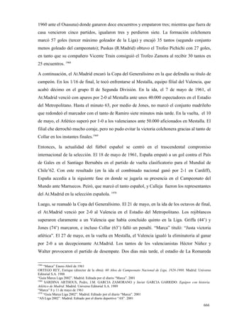1960 ante el Osasuna) donde ganaron doce encuentros y empataron tres; mientras que fuera de
casa vencieron cinco partidos, igualaron tres y perdieron siete. La formación colchonera
marcó 57 goles (tercer máximo goleador de la Liga) y encajó 35 tantos (segundo conjunto
menos goleado del campeonato); Puskas (R.Madrid) obtuvo el Trofeo Pichichi con 27 goles,
en tanto que su compañero Vicente Train consiguió el Trofeo Zamora al recibir 30 tantos en
25 encuentros. 1968

A continuación, el At.Madrid encaró la Copa del Generalísimo en la que defendía su título de
campeón. En los 1/16 de final, le tocó enfrentarse al Mestalla, equipo filial del Valencia, que
acabó décimo en el grupo II de Segunda División. En la ida, el 7 de mayo de 1961, el
At.Madrid venció con apuros por 2-0 al Mestalla ante unos 40.000 espectadores en el Estadio
del Metropolitano. Hasta el minuto 63, por medio de Jones, no marcó el conjunto madrileño
que redondeó el marcador con el tanto de Ramiro siete minutos más tarde. En la vuelta, el 10
de mayo, el Atlético superó por 1-0 a los valencianos ante 50.000 aficionados en Mestalla. El
filial che derrochó mucho coraje, pero no pudo evitar la victoria colchonera gracias al tanto de
Collar en los instantes finales.1969

Entonces, la actualidad del fútbol español se centró en el trascendental compromiso
internacional de la selección. El 18 de mayo de 1961, España empató a un gol contra el País
de Gales en el Santiago Bernabéu en el partido de vuelta clasificatorio para el Mundial de
Chile’62. Con este resultado (en la ida el combinado nacional ganó por 2-1 en Cardiff),
España accedía a la siguiente fase en donde se jugaría su presencia en el Campeonato del
Mundo ante Marruecos. Peiró, que marcó el tanto español, y Calleja fueron los representantes
del At.Madrid en la selección española. 1970

Luego, se reanudó la Copa del Generalísimo. El 21 de mayo, en la ida de los octavos de final,
el At.Madrid venció por 2-0 al Valencia en el Estadio del Metropolitano. Los rojiblancos
superaron claramente a un Valencia que había concluido quinto en la Liga. Griffa (44’) y
Jones (74’) marcaron, e incluso Collar (63’) falló un penalti. “Marca” tituló: “Justa victoria
atlética”. El 27 de mayo, en la vuelta en Mestalla, el Valencia igualó la eliminatoria al ganar
por 2-0 a un decepcionante At.Madrid. Los tantos de los valencianistas Héctor Núñez y
Walter provocaron el partido de desempate. Dos días más tarde, el estadio de La Romareda

1968
     “Marca” Enero-Abril de 1961
ORTEGO REY, Enrique (director de la obra): 60 Años de Campeonato Nacional de Liga, 1928-1988. Madrid. Universo
Editorial S.A. 1988
“Guía Marca Liga 2002”. Madrid. Editada por el diario “Marca”. 2001
1969
      SARDINA ARTHOUS, Pedro, J.M. GARCIA ZAMORANO y Javier GARCIA GARRIDO: Equipos con historia.
Atlético de Madrid. Madrid. Universo Editorial S.A. 1989
“Marca” 8 y 11 de mayo de 1961
1970
     “Guía Marca Liga 2002”. Madrid. Editado por el diario “Marca”. 2001
“AS Liga 2002”. Madrid. Editado por el diario deportivo “AS”. 2001

                                                                                                         666
 
