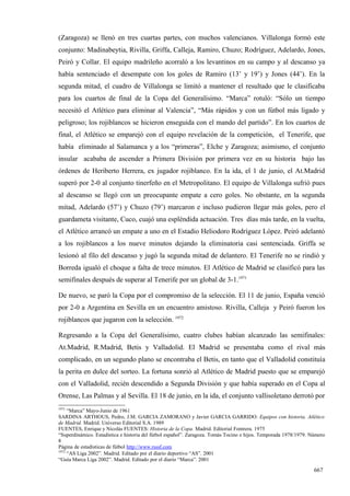 (Zaragoza) se llenó en tres cuartas partes, con muchos valencianos. Villalonga formó este
conjunto: Madinabeytia, Rivilla, Griffa, Calleja, Ramiro, Chuzo; Rodríguez, Adelardo, Jones,
Peiró y Collar. El equipo madrileño acorraló a los levantinos en su campo y al descanso ya
había sentenciado el desempate con los goles de Ramiro (13’ y 19’) y Jones (44’). En la
segunda mitad, el cuadro de Villalonga se limitó a mantener el resultado que le clasificaba
para los cuartos de final de la Copa del Generalísimo. “Marca” rotuló: “Sólo un tiempo
necesitó el Atlético para eliminar al Valencia”, “Más rápidos y con un fútbol más ligado y
peligroso; los rojiblancos se hicieron enseguida con el mando del partido”. En los cuartos de
final, el Atlético se emparejó con el equipo revelación de la competición, el Tenerife, que
había eliminado al Salamanca y a los “primeras”, Elche y Zaragoza; asimismo, el conjunto
insular acababa de ascender a Primera División por primera vez en su historia bajo las
órdenes de Heriberto Herrera, ex jugador rojiblanco. En la ida, el 1 de junio, el At.Madrid
superó por 2-0 al conjunto tinerfeño en el Metropolitano. El equipo de Villalonga sufrió pues
al descanso se llegó con un preocupante empate a cero goles. No obstante, en la segunda
mitad, Adelardo (57’) y Chuzo (79’) marcaron e incluso pudieron llegar más goles, pero el
guardameta visitante, Cuco, cuajó una espléndida actuación. Tres días más tarde, en la vuelta,
el Atlético arrancó un empate a uno en el Estadio Heliodoro Rodríguez López. Peiró adelantó
a los rojiblancos a los nueve minutos dejando la eliminatoria casi sentenciada. Griffa se
lesionó al filo del descanso y jugó la segunda mitad de delantero. El Tenerife no se rindió y
Borreda igualó el choque a falta de trece minutos. El Atlético de Madrid se clasificó para las
semifinales después de superar al Tenerife por un global de 3-1.1971

De nuevo, se paró la Copa por el compromiso de la selección. El 11 de junio, España venció
por 2-0 a Argentina en Sevilla en un encuentro amistoso. Rivilla, Calleja y Peiró fueron los
rojiblancos que jugaron con la selección. 1972

Regresando a la Copa del Generalísimo, cuatro clubes habían alcanzado las semifinales:
At.Madrid, R.Madrid, Betis y Valladolid. El Madrid se presentaba como el rival más
complicado, en un segundo plano se encontraba el Betis, en tanto que el Valladolid constituía
la perita en dulce del sorteo. La fortuna sonrió al Atlético de Madrid puesto que se emparejó
con el Valladolid, recién descendido a Segunda División y que había superado en el Copa al
Orense, Las Palmas y al Sevilla. El 18 de junio, en la ida, el conjunto vallisoletano derrotó por
1971
     “Marca” Mayo-Junio de 1961
SARDINA ARTHOUS, Pedro, J.M. GARCIA ZAMORANO y Javier GARCIA GARRIDO: Equipos con historia. Atlético
de Madrid. Madrid. Universo Editorial S.A. 1989
FUENTES, Enrique y Nicolás FUENTES: Historia de la Copa. Madrid. Editorial Fontrera. 1975
“Superdinámico. Estadística e historia del fútbol español”. Zaragoza. Tomás Tocino e hijos. Temporada 1978/1979. Número
8
Página de estadísticas de fútbol http://www.rsssf.com
1972
     “AS Liga 2002”. Madrid. Editado por el diario deportivo “AS”. 2001
“Guía Marca Liga 2002”. Madrid. Editado por el diario “Marca”. 2001

                                                                                                                  667
 