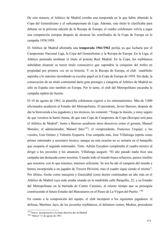 De esta manera, el Atlético de Madrid cerraba una temporada en la que había obtenido la
Copa del Generalísimo y el subcampeonato de Liga. Además, este título le clasificaba para
debutar en la próxima edición de la Recopa de Europa; el cuadro colchonero volvía a jugar
una competición europea después de alcanzar las semifinales de la Copa de Europa en la
campaña 1958/1959.

El Atlético de Madrid afrontaba una temporada 1961/1962 prolija ya que lucharía por el
Campeonato Nacional Liga, la Copa del Generalísimo y la Recopa de Europa. En la Liga, el
Atlético pretendía arrebatar el título al potente Real Madrid. En la Copa, los rojiblancos
anhelaban alcanzar su tercer título consecutivo que supondría la conquista del trofeo en
propiedad por primera vez en su historia. Y en la Recopa de Europa, el club madrileño
aspiraba a lo máximo recordando su excelso papel en la Copa de Europa de 1959. Sin duda, la
consecución de un título continental daría gran prestigio y categoría al Atlético de Madrid no
sólo en España sino también en Europa. Por lo tanto, el club del Metropolitano encaraba la
campaña repleto de ilusión.

El 10 de agosto de 1961, la plantilla colchonera regresó a los entrenamientos. Más de 3.000
aficionados acudieron al Estadio del Metropolitano. El presidente, Javier Barroso, después de
dar la bienvenida a los jugadores y los técnicos, les comentó: “Tengo la ilusión, y estoy seguro
de que vosotros la haréis buena, de que esta Copa de Campeones de Copa (Recopa) será para
el Atlético de Madrid”. Junto a Barroso acudieron otros directivos como el gerente, Manuel
Morales; el administrador, Manuel Sáez1979; el vicepresidente, Francisco Urquijo; y los
vocales, Luis Gómez y Valentín Ezquerra. Una campaña más, José Villalonga repetía como
primer entrenador y secretario técnico, aunque en esta ocasión no se sentaría en el banquillo
que ocuparía el segundo entrenador, Tinte. Adrián Escudero completaba el cuadro técnico al
dirigir a los juveniles y los amateurs. Villalonga aseguró: “El año pasado nadie hizo una
campaña tan destacada como nosotros. Cuando todo el mundo busca refuerzos, parece insólito
que nosotros, con lo que tenemos, tenemos suficiente. Se nos ha ido el campeón del mundo y
hemos incorporado a un jugador de Tercera División, mas el cuadro sigue siendo el mismo”.
Por último, Greño como masajista y Garaizábal como doctor continuaban un año más en el
Atlético de Madrid cuya sede estaba situada en la madrileña calle Barquillo, 22, y su Estadio
del Metropolitano en la barriada de Cuatro Caminos, al mismo tiempo que se proseguía
construyendo el futuro Estadio del Manzanares en el Paseo de La Virgen del Puerto. 1980

En cuanto a la composición del equipo, el club incorporó a los siguientes jugadores: el
defensa, Martínez Jayo, de los juveniles rojiblancos; el delantero centro, Medina, procedente

1979
       Nueva incorporación a la Junta directiva del At.Madrid
1980
       “Marca” 11 de agosto de 1961

                                                                                           671
 