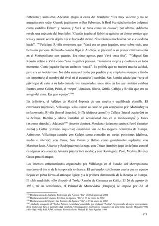 futbolista”; asimismo, Adelardo elogia la casta del brasileño: “Era muy valiente y no se
arrugaba ante nadie. Cuando jugábamos en San Sebastián, la Real Sociedad tenía dos defensas
como castillos Echarri y Ansola, y Vavá se batía como un coloso”; por último, Adelardo
revela una anécdota del brasileño: “Cuando jugaba al fútbol se quitaba un diente postizo que
tenía y cuando se reía dejaba ver el hueco del diente. Nos reíamos muchísimo con él cuando lo
          1984
hacía”.       Feliciano Rivilla rememora que “Vavá era un gran jugador, pero, sobre todo, una
bellísima persona. Recuerdo cuando llegó al Atlético, se presentó a su primer entrenamiento
                                                                                                        1985
en el Metropolitano con guantes. Era pleno agosto, pero Vavá tenía frío”.                                   Miguel San
Román define a Vavá como “una magnífica persona. Transmitía alegría y confianza en todo
momento. Como jugador fue un auténtico “crack”. Es posible que no tuviera mucha calidad,
pero era un todoterreno. No daba nunca el balón por perdido y se empleaba siempre a fondo
sin importarle el nombre del rival ni el escenario”; también, San Román añade que “tuve el
privilegio de estar a su lado durante tres temporadas, unos años en los que también estaban
ilustres como Collar, Peiró, el “negro” Mendoza, Glaría, Griffa, Calleja y Rivilla que era su
amigo del alma. Un gran equipo”.1986

En definitiva, el Atlético de Madrid disponía de una amplia y equilibrada plantilla. El
entrenador rojiblanco, Villalonga, solía alinear su once de gala compuesto por: Madinabeytia
en la portería; Rivilla (lateral derecho), Griffa (defensa central) y Calleja (lateral izquierdo) en
la defensa; Ramiro y Glaría formaban un sensacional dúo en el mediocampo; y Jones
(extremo derecho), Adelardo1987 (interior diestro), Mendoza (delantero centro), Peiró (interior
zurdo) y Collar (extremo izquierdo) constituían una de las mejores delanteras de Europa.
Asimismo, Villalonga contaba con Callejo como comodín en varias posiciones (defensa,
medio e interior); con Pazos, San Román y Bilbao como guardametas suplentes; con
Martínez Jayo, Alvarito y Rodríguez para la zaga; con Chuzo (también jugó de defensa central
en algunas ocasiones) y Amador para la línea media; y con Domínguez, Polo, Medina, Rives y
Gasca para el ataque.

Los intensos entrenamientos organizados por Villalonga en el Estadio del Metropolitano
marcaron el inicio de la temporada rojiblanca. El entrenador colchonero quería que su equipo
llegase en plena forma al arranque liguero y a la primera eliminatoria de la Recopa de Europa.
El club madrileño sólo disputó el Trofeo Ramón de Carranza en Cádiz. El 26 de agosto de
1961, en las semifinales, el Peñarol de Montevideo (Uruguay) se impuso por 2-1 al

1984
     Declaraciones de Adelardo Rodríguez a la Agencia “Efe” el 20 de enero de 2002
1985
     Declaraciones de Feliciano Rivilla a la Agencia “Efe” el 19 de enero de 2002
1986
     Declaraciones de Miguel San Román a la Agencia “Efe” el 19 de enero de 2002
1987
     Adelardo conquistó el “Trofeo Patricio Arabolaza” concedido por el diario “Arriba”. Se premiaba al mejor representante
de la tradicional furia y acometividad española. Otros jugadores rojiblancos vencedores de este trofeo fueron: Miguel (1953)
y Rivilla (1961). RELAÑO, Alfredo: Futbolcedario. Madrid. El País-Aguilar. 1996

                                                                                                                      673
 