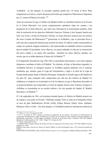 At.Madrid;       un día después, la escuadra española perdió por 1-0 frente al River Plate
(Argentina) en el tercer y cuarto del puesto del trofeo que conquistó el Barcelona al imponerse
por 2-1 contra el Peñarol en la final. 1988

Antes de comenzar la Liga, el Atlético de Madrid celebró su Asamblea General en el Círculo
de la Unión Mercantil. Los socios compromisarios aprobaron todas las cuentas y las
propuestas de la Junta Directiva, que salió muy reforzada de la mencionada asamblea, entre
ellas la sustitución de los directivos fallecidos Francisco Valiente y José Joaquín Sanchis por
José Luis Costa y el hijo de Francisco Valiente. La Junta Directiva anunció que los terrenos
del nuevo Estadio del Manzanares1989 pertenecían al At.Madrid y que se precisaba llevar a
cabo una nueva operación bancaria para concluir las obras. El Atlético estaba construyendo un
campo sin ayuda de ninguna institución y ello representaba un indudable esfuerzo económico
para la entidad. El presidente, Javier Barroso, no quería endeudar al club por la construcción
del nuevo estadio y en cuanto ello sucediera, detendría las obras; Barroso opinaba, con
acierto, que no se debía hipotecar el futuro del At.Madrid.1990

El Campeonato Nacional de Liga 1961/1962 se presentaba emocionante y con varios equipos
dispuestos a arrebatar el título al R.Madrid. No obstante, al final, ni Barcelona (segundo), ni
At.Madrid (tercero), ni Zaragoza (cuarto), ni At.Bilbao (quinto) pudieron con el conjunto
madridista que, además, ganó la Copa del Generalísimo y llegó a la final de la Copa de
Europa donde perdió frente al Benfica (Portugal). Empezaba el reinado liguero del Madrid en
los años 60 pues conquistó ocho campeonatos por sólo dos del Atlético de Madrid; los
rojiblancos se erigieron en el principal rival de los blancos ya que el Barcelona descendió en
su potencial durante esas temporadas y el resto de equipos fuertes como Valencia, Zaragoza o
At.Bilbao se encontraban en un escalón inferior a los tres grandes de España: R. Madrid,
Barcelona y At.Madrid.1991

El 3 de septiembre de 1961, en la primera jornada liguera, el Atlético de Madrid arrancó con
un empate a cero goles en Oviedo. Villalonga (aunque Tinte se sentó en el banquillo) alineó
su once de gala: Madinabeytia, Rivilla, Griffa, Calleja; Ramiro, Glaría; Jones, Adelardo,
Mendoza, Peiró y Collar. Seis días después, el At.Madrid estrenó la iluminación artificial en

1988
     “Marca” 27, 28 y 29 de agosto de 1961
1989
      E1 17 de marzo de 1961 se firmó la escritura de adquisición de los terrenos. El Consejo de Administración de
Canalización del Manzanares vendió 923.000 pies de terreno por un importe de diez millones de pesetas, pagaderos en
determinadas condiciones, al Club Atlético de Madrid. Historia de los grandes clubes. At.Madrid, 1903-1991. Madrid.
Editado por el diario deportivo “AS”. 1992; “Marca” 21-25 enero de 1967
1990
     “Marca” Septiembre de 1961
1991
     ORTEGO REY, Enrique (director de la obra): 60 Años de Campeonato Nacional de Liga, 1928-1988. Madrid. Universo
Editorial S.A. 1988
REMON, Juan Carlos: Historia del Atlético de Madrid. Bilbao. La Gran Enciclopedia Vasca. 1971 (Colección Grandes del
Fútbol)
FERNANDEZ SANTANDER, Carlos: El fútbol durante la guerra civil y el franquismo. Madrid. Editorial San Martín. 1990

                                                                                                               674
 