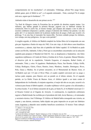 comportamiento de los muchachos”; el entrenador, Villalonga, afirmó:“Por juego hemos
debido ganar, pero el fútbol es así”; y el segundo entrenador , Tinte, concluyó:“Si el campo
                                              2018
está seco, seguro que lo bordamos”.

Adelardo relata el desarrollo de este primer envite: 2019

“La final de Glasgow contra la Fiorentina fue un partido de absoluto respeto mutuo. Los
italianos, que habían ganado la primera Recopa, jugaron con su habitual sistema de
contención. Pero lo cierto fue, al mismo tiempo, que después del empate a uno ni ellos ni
nosotros estábamos dispuestos a perder, aunque el dominio del Atlético fue patente. Los dos
goles del 1-1 se marcaron dentro de la primera media hora de juego y hubo que recurrir a la
prórroga. Y en esta fase el marcador fue inamovible. Tuvimos cuidado porque los italianos,
con ventaja, son muy peligrosos. Así que a otro partido”.

A renglón seguido, el Atlético de Madrid completó las fechas libres de la temporada con una
gira por Argentina a finales de mayo de 1962. Con este viaje, el club obtuvo unos beneficios
económicos y, además, dejó bien alto el pabellón del fútbol español. El At.Madrid no pudo
contar con Rivilla, Adelardo, Collar y Peiró que se encontraban concentrados con la selección
española para preparar el Mundial de Chile’62. Así, se desplazaron a Sudamérica dos fieles
seguidores rojiblancos: el Conde de Cheles y Esteban de la Torre; el gerente, Manuel Morales;
el directivo jefe de la expedición, Valentín Ezquerra; el masajista, Rafael Greño; el
entrenador, Tinte; y estos 18 jugadores: Madinabeytia, Pazos, San Román, Callejo, Griffa,
Calleja, Rodríguez, Glaría, Chuzo, Ramiro, Jones, Mendoza, Amador, Domínguez, Rives,
Polo, Gasca y Medina. En el primer encuentro, en el Monumental de Buenos Aires, el
At.Madrid cayó por 1-0 ante el River Plate; el cuadro español convenció por su juego e
incluso pudo empatar, pero Ramiro erró un penalti en el último minuto. En el segundo
partido, en La Doble Visera de Buenos Aires, el Atlético igualó a un tanto contra el
Independiente de Avellaneda; el conjunto argentino, el mejor del año en ese país, recurrió a la
violencia para frenar el fútbol español; el cuadro rojiblanco volvió a gustar a los aficionados y
la crítica locales. Y en el último encuentro de la gira, en Santa Fe, el At.Madrid venció por 2-1
al Rosario Central en el Gigante de Arroyito. A continuación, la expedición colchonera
regresó a Madrid donde fue recibida por el presidente del club, Javier Barroso, y el entrenador
y secretario técnico, José Villalonga. El Atlético de Madrid había conseguido una victoria, un
empate y una derrota, asimismo, había dejado una grata impresión en un país tan futbolero
como Argentina y obtenido unos notables beneficios económicos. El técnico Tinte subrayó:
2018
     “Marca” 11 de mayo de 1962
“ABC” 11 de mayo de 1962
“ Ya” 11 de mayo de 1962
“AS” 7 de agosto de 1993
“La Revista del Atlético de Madrid”. Madrid. Editada por el Club At.Madrid. Junio de 1962
“El Atlético de Madrid en las Copas de Europa”. Madrid. Suplemento editado por el diario “ABC” el 3 de marzo de 1997
Historia de los grandes clubs. Atlético de Madrid, 1903-1991. Madrid. Editada por el diario deportivo “AS”. 1992
Página de estadísticas de fútbol http://www.rsssf.com
2019
     Entrevista realizada a Adelardo Rodríguez

                                                                                                                  687
 