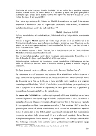 Garrincha, el genial extremo derecho brasileño. No se podían hacer cambios entonces.
Helenio Herrera en vez de subir a Gracia a la delantera y bajar a un punta para parar a
Garrincha dejó a Gracia en su puesto y el brasileño aprovechó muy bien la ocasión ya que
realizó dos pases de gol a Amarildo”.

Los cuatro representantes del Atlético de Madrid desempeñaron un papel destacado con
España en el Mundial de Chile´62. El presidente colchonero, Javier Barroso, les envió una
carta felicitándolos en nombre del club madrileño: 2024

“                                                                    Madrid, 14 de junio de 1962
Señores Joaquín Peiró, Adelardo Rodríguez, Feliciano Rivilla y Enrique Collar, mis queridos
amigos:
Aunque al llegar a Madrid, después de vuestro viaje a Chile, os di un abrazo y en él mi
felicitación más afectuosa, quiero ahora mismo haceros constar de modo fehaciente nuestra
alegría por vuestro comportamiento en el equipo nacional de fútbol, en el que habéis tenido la
honra de representar a España.
En mi nombre, en el de la Junta Directiva y en el de todos los socios del Club Atlético de
Madrid os envío nuestra cariñosa felicitación.
Una vez más habéis cumplido vuestro deber con alegría y con gran espíritu de sacrificio por el
bien de España, del fútbol español y del Club Atlético de Madrid.
Seguro estoy que continuareis por este camino, que es, en definitiva, el del honor que nos da a
todos la satisfacción máxima frente a nosotros mismos y frente a nuestros amigos y
seguidores.

Un fuerte abrazo de vuestro presidente y amigo, Javier Barroso y Sánchez-Guerra”.

De esta manera, se cerró la campaña para la entidad. El At.Madrid había acabado tercero en la
Liga, había caído en la primera ronda de la Copa del Generalísimo, debía disputar un partido
de desempate en la final de la Recopa y había aportado cuatro jugadores a la selección
española para el Mundial de Chile´62. En definitiva, un notable balance que se podía mejorar
con la conquista de la Recopa en septiembre; el único pero había sido la prematura y
sorprendente eliminación en la Copa del Generalísimo.

La temporada 1962/1963 iba a resultar atípica para el Atlético de Madrid ya que en pocas
semanas disputaba la final de la Recopa de Europa. Este hecho marcó el inicio y el resto de la
campaña colchonera. El equipo rojiblanco debía preparar muy bien la final europea y por ello
la pretemporada se modificó con respecto a otros años. El 7 de agosto de 1962, la plantilla se
presentó para realizar el primer entrenamiento en el Estadio del Metropolitano. Quedaba
menos de un mes para la final de la Recopa y todos los esfuerzos del club iban encaminados a
conquistar su primer título internacional. Al acto acudieron el presidente, Javier Barroso,
acompañado del gerente Manuel Morales y el vicepresidente Luis Santiago Gómez-Comes.
José Villalonga continuaba como secretario técnico y máximo responsable del primer equipo
2024
       “Revista Atlético de Madrid”. Madrid. Editada por el Club At.Madrid. Julio de 1962

                                                                                                   689
 