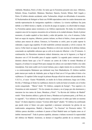 Adelardo, Mendoza, Peiró y Collar. En tanto que la Fiorentina presentó este once: Albertosi,
Robotti, Orzan, Castellotti; Malatrasi, Marchesi; Hamrin, Ferretti, Milani, Dell Angelo y
Petris. El árbitro alemán occidental, señor Tschenscher, dirigió sin dificultades el encuentro.
El Neckarstadion de Stuttgart se llenó con 50.000 espectadores entre los cuales destacaron una
nutrida representación de inmigrantes españoles e italianos. La victoria rojiblanca fue justa
debido a su fútbol técnico y rápido, su lección de juego en equipo y su efectividad en ataque.
La Fiorentina apenas opuso resistencia a un Atlético espectacular. Sin duda, los colchoneros
cuajaron unos de los mejores encuentros de su historia en la ciudad alemana. Desde el primer
momento, el cuadro español se hizo dueño y señor del partido. Así, a los 8 minutos, Collar
botó un saque de esquina, Albertosi, portero italiano, no blocó el balón y Jones aprovechó el
rechace para marcar de cabeza. Entonces, la Fiorentina se estiró, pero no pudo superar la
ordenada y segura zaga española. El club madrileño continuó atacando y volvió a marcar. De
nuevo, Collar lanzó un saque de esquina, Mendoza se elevó por encima de la defensa italiana
conectando un espléndido cabezazo que se coló en la meta de Albertosi a los 25 minutos. A
continuación, los florentinos intentaron reducir distancias, mas no lo lograron y se llegó al
descanso con el 2-0 favorable para el equipo español. La segunda parte comenzó con un
dominio alterno hasta que a los 57 minutos un centro de Collar lo remató Mendoza al
larguero, el rechace lo recogió Peiró para empujar de cabeza con suavidad el balón a las redes
transalpinas. Este tanto acabó con la moral italiana, pese a algún intento de su extremo Petris
o su centrocampista Malatarasi que desbarató muy bien Madinabeytia. El Atlético también
pudo marcar por medio de Adelardo, pero se llegó al final con el 3-0 que daba el título a los
rojiblancos. El capitán Collar recogió la primera Recopa oficial de manos del presidente de la
U.E.F.A., el suizo Gustav Wiederkehr, en medio de la fiesta colchonera; luego con Collar,
Rivilla y Villalonga al frente los rojiblancos dieron la vuelta de honor al estadio con el trofeo
recién conquistado. “Marca” tituló: “El Atlético, campeón de Europa”, “Fue superior a la
Fiorentina en todo momento”, “En los remates de córners y en el juego por alto dominaron y
marcaron los tres tantos de Jones, Mendoza y Peiró”. “La Revista del Atlético de Madrid”
rotuló: “Gran dominio atlético y goles de Jones y Mendoza en la primera parte, y de Peiró, en
la segunda”, “Los italianos no llegaron nunca a inquietar por el orden que hubo en nuestras
líneas”. El diario deportivo romano “Corriere dello Sport” añadió: “El Atlético ha confirmado
que puede mirar el futuro con gran seguridad y amenazar seriamente las glorias de sus
tradicionales antagonistas, Madrid y Barcelona”. “La Nazione” de Florencia indicó: “El
Atlético parece decidido a arrebatar el puesto al Real Madrid tanto en España como en el
ámbito internacional”. Toda la prensa española, alemana e italiana reconoció la superioridad
del Atlético de Madrid. Asimismo, se destacó el magnífico partido de su extremo zurdo,

                                                                                             693
 
