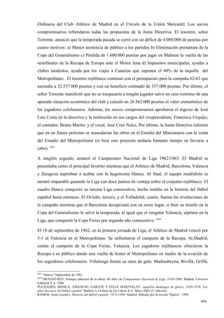 Ordinaria del Club Atlético de Madrid en el Círculo de la Unión Mercantil. Los socios
compromisarios refrendaron todas las propuestas de la Junta Directiva. El tesorero, señor
Torrente, anunció que la temporada pasada se cerró con un déficit de 4.080.000 de pesetas por
cuatro motivos: a) Menor asistencia de público a los partidos b) Eliminación prematura de la
Copa del Generalísimo c) Pérdida de 1.600.000 pesetas por jugar en Malmoe la vuelta de las
semifinales de la Recopa de Europa ante el Motor Jena d) Impuestos municipales, ayudas a
clubes modestos, ayuda por los viajes a Canarias que suponen el 40% de la taquilla del
Metropolitano. El tesorero rojiblanco continuó con el presupuesto para la campaña 62/63 que
ascendía a 32.537.000 pesetas y con un beneficio estimado de 357.000 pesetas. Por último, el
señor Torrente manifestó que no se traspasaría a ningún jugador salvo en caso extremo de una
apurada situación económica del club y calculó en 26.562.000 pesetas el valor crematístico de
los jugadores colchoneros. Además, los socios compromisarios aprobaron el ingreso de José
Luis Costa en la directiva y la reelección en sus cargos del vicepresidente, Francisco Urquijo;
el contador, Bruno Martín; y el vocal, José Cruz Nales. Por último, la Junta Directiva informó
que en un futuro próximo se reanudarían las obras en el Estadio del Manzanares con la venta
del Estadio del Metropolitano (sí bien este proyecto tardaría bastante tiempo en llevarse a
cabo). 2035

A renglón seguido, arrancó el Campeonato Nacional de Liga 1962/1963. El Madrid se
presentaba como el principal favorito mientras que el Atlético de Madrid, Barcelona, Valencia
y Zaragoza aspiraban a acabar con la hegemonía blanca. Al final, el equipo madridista se
mostró imparable ganando la Liga con doce puntos de ventaja sobre el conjunto rojiblanco. El
cuadro blanco conquistó su tercera Liga consecutiva, hecho inédito en la historia del fútbol
español hasta entonces. El Oviedo, tercero, y el Valladolid, cuarto, fueron las revelaciones de
la campaña mientras que el Barcelona decepcionó con su sexto lugar, si bien su triunfo en la
Copa del Generalísimo le salvó la temporada, al igual que el irregular Valencia, séptimo en la
Liga, que conquistó la Copa Ferias por segundo año consecutivo. 2036

El 16 de septiembre de 1962, en la primera jornada de Liga, el Atlético de Madrid venció por
5-1 al Valencia en el Metropolitano. Se enfrentaron el campeón de la Recopa, At.Madrid,
contra el campeón de la Copa Ferias, Valencia. Los jugadores rojiblancos ofrecieron la
Recopa a su público dando una vuelta de honor al Metropolitano en medio de la ovación de
los seguidores colchoneros. Villalonga formó su once de gala: Madinabeytia, Rivilla, Griffa,

2035
   “Marca” Septiembre de 1962
2036
    ORTEGO REY, Enrique (director de la obra): 60 Años de Campeonato Nacional de Liga, 1928-1988. Madrid. Universo
Editorial S.A. 1988
PUCHADES, BIOSCA, AMANCIO, GARATE Y FELIX MARTIALAY: Aquellos domingos de gloria. 1939-1976. Los
años heroicos del fútbol español. Madrid. La Esfera de los Libros S.A. Mayo 2002 (1ª edición)
RAMOS, Jesús (coord.): Historia del fútbol español, 1873-1994. Madrid. Editado por la revista “Epoca”. 1995

                                                                                                             696
 
