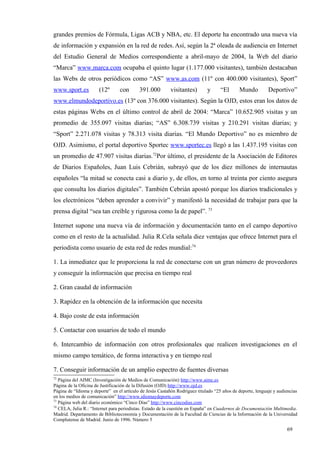 grandes premios de Fórmula, Ligas ACB y NBA, etc. El deporte ha encontrado una nueva vía
de información y expansión en la red de redes. Así, según la 2ª oleada de audiencia en Internet
del Estudio General de Medios correspondiente a abril-mayo de 2004, la Web del diario
“Marca” www.marca.com ocupaba el quinto lugar (1.177.000 visitantes), también destacaban
las Webs de otros periódicos como “AS” www.as.com (11º con 400.000 visitantes), Sport”
www.sport.es           (12º      con       391.000         visitantes)       y      “El      Mundo          Deportivo”
www.elmundodeportivo.es (13º con 376.000 visitantes). Según la OJD, estos eran los datos de
estas páginas Webs en el último control de abril de 2004: “Marca” 10.652.905 visitas y un
promedio de 355.097 visitas diarias; “AS” 6.308.739 visitas y 210.291 visitas diarias; y
“Sport” 2.271.078 visitas y 78.313 visita diarias. “El Mundo Deportivo” no es miembro de
OJD. Asimismo, el portal deportivo Sportec www.sportec.es llegó a las 1.437.195 visitas con
un promedio de 47.907 visitas diarias.72Por último, el presidente de la Asociación de Editores
de Diarios Españoles, Juan Luis Cebrián, subrayó que de los diez millones de internautas
españoles “la mitad se conecta casi a diario y, de ellos, en torno al treinta por ciento asegura
que consulta los diarios digitales”. También Cebrián apostó porque los diarios tradicionales y
los electrónicos “deben aprender a convivir” y manifestó la necesidad de trabajar para que la
prensa digital “sea tan creíble y rigurosa como la de papel”. 73

Internet supone una nueva vía de información y documentación tanto en el campo deportivo
como en el resto de la actualidad. Julia R.Cela señala diez ventajas que ofrece Internet para el
periodista como usuario de esta red de redes mundial:74

1. La inmediatez que le proporciona la red de conectarse con un gran número de proveedores
y conseguir la información que precisa en tiempo real

2. Gran caudal de información

3. Rapidez en la obtención de la información que necesita

4. Bajo coste de esta información

5. Contactar con usuarios de todo el mundo

6. Intercambio de información con otros profesionales que realicen investigaciones en el
mismo campo temático, de forma interactiva y en tiempo real

7. Conseguir información de un amplio espectro de fuentes diversas
72
   Página del AIMC (Investigación de Medios de Comunicación) http://www.aimc.es
Página de la Oficina de Justificación de la Difusión (OJD) http://www.ojd.es
Página de “Idioma y deporte” en el artículo de Jesús Castañón Rodríguez titulado “25 años de deporte, lenguaje y audiencias
en los medios de comunicación” http://www.idiomaydeporte.com
73
   Página web del diario económico “Cinco Días” http://www.cincodias.com
74
   CELA, Julia R.: “Internet para periodistas. Estado de la cuestión en España” en Cuadernos de Documentación Multimedia.
Madrid. Departamento de Biblioteconomía y Documentación de la Facultad de Ciencias de la Información de la Universidad
Complutense de Madrid. Junio de 1996. Número 5

                                                                                                                     69
 