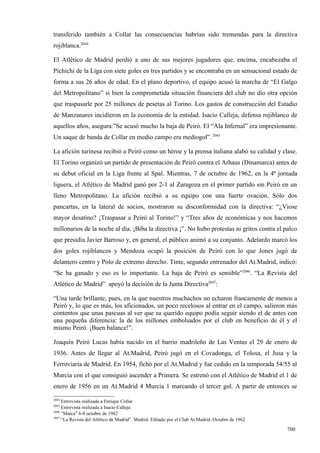 transferido también a Collar las consecuencias habrían sido tremendas para la directiva
rojiblanca.2044

El Atlético de Madrid perdió a uno de sus mejores jugadores que, encima, encabezaba el
Pichichi de la Liga con siete goles en tres partidos y se encontraba en un sensacional estado de
forma a sus 26 años de edad. En el plano deportivo, el equipo acusó la marcha de “El Galgo
del Metropolitano” si bien la comprometida situación financiera del club no dio otra opción
que traspasarle por 25 millones de pesetas al Torino. Los gastos de construcción del Estadio
de Manzanares incidieron en la economía de la entidad. Isacio Calleja, defensa rojiblanco de
aquellos años, asegura:”Se acusó mucho la baja de Peiró. El “Ala Infernal” era impresionante.
Un saque de banda de Collar en medio campo era mediogol”. 2045

La afición turinesa recibió a Peiró como un héroe y la prensa italiana alabó su calidad y clase.
El Torino organizó un partido de presentación de Peiró contra el Arhaus (Dinamarca) antes de
su debut oficial en la Liga frente al Spal. Mientras, 7 de octubre de 1962, en la 4ª jornada
liguera, el Atlético de Madrid ganó por 2-1 al Zaragoza en el primer partido sin Peiró en un
lleno Metropolitano. La afición recibió a su equipo con una fuerte ovación. Sólo dos
pancartas, en la lateral de socios, mostraron su disconformidad con la directiva: “¿Viose
mayor desatino? ¡Traspasar a Peiró al Torino!” y “Tres años de económicas y nos hacemos
millonarios de la noche al día. ¡Biba la directiva ¡”. No hubo protestas ni gritos contra el palco
que presidía Javier Barroso y, en general, el público animó a su conjunto. Adelardo marcó los
dos goles rojiblancos y Mendoza ocupó la posición de Peiró con lo que Jones jugó de
delantero centro y Polo de extremo derecho. Tinte, segundo entrenador del At.Madrid, indicó:
“Se ha ganado y eso es lo importante. La baja de Peiró es sensible”2046. “La Revista del
Atlético de Madrid” apoyó la decisión de la Junta Directiva2047:

“Una tarde brillante, pues, en la que nuestros muchachos no echaron francamente de menos a
Peiró y, lo que es más, los aficionados, un poco recelosos al entrar en el campo, salieron más
contentos que unas pascuas al ver que su querido equipo podía seguir siendo el de antes con
una pequeña diferencia: la de los millones embolsados por el club en beneficio de él y el
mismo Peiró. ¡Buen balance!”.

Joaquín Peiró Lucas había nacido en el barrio madrileño de Las Ventas el 29 de enero de
1936. Antes de llegar al At.Madrid, Peiró jugó en el Covadonga, el Tolosa, el Jusa y la
Ferroviaria de Madrid. En 1954, fichó por el At.Madrid y fue cedido en la temporada 54/55 al
Murcia con el que consiguió ascender a Primera. Se estrenó con el Atlético de Madrid el 1 de
enero de 1956 en un At.Madrid 4 Murcia 1 marcando el tercer gol. A partir de entonces se
2044
     Entrevista realizada a Enrique Collar
2045
     Entrevista realizada a Isacio Calleja
2046
     “Marca” 6-8 octubre de 1962
2047
     “La Revista del Atlético de Madrid”. Madrid. Editado por el Club At.Madrid. Octubre de 1962

                                                                                                   700
 