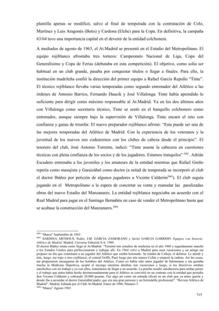plantilla apenas se modificó, salvo al final de temporada con la contratación de Colo,
Martínez y Luis Aragonés (Betis) y Cardona (Elche) para la Copa. En definitiva, la campaña
63/64 tuvo una importancia capital en el devenir de la entidad colchonera.

A mediados de agosto de 1963, el At.Madrid se presentó en el Estadio del Metropolitano. El
equipo rojiblanco afrontaba tres torneos: Campeonato Nacional de Liga, Copa del
Generalísimo y Copa de Ferias (debutaba en esta competición). El objetivo, como solía ser
habitual en un club grande, pasaba por conquistar títulos o llegar a finales. Para ello, la
institución madrileña confió la dirección del primer equipo a Rafael García Repullo “Tinte”.
El técnico rojiblanco llevaba varias temporadas como segundo entrenador del Atlético a las
órdenes de Antonio Barrios, Fernando Daucik y José Villalonga. Tinte había aprendido lo
suficiente para dirigir como máximo responsable al At.Madrid. Ya en los dos últimos años
con Villalonga como secretario técnico, Tinte se sentó en el banquillo colchonero como
entrenador, aunque siempre bajo la supervisión de Villalonga. Tinte encaró el reto con
confianza y ganas de triunfar. El nuevo preparador rojiblanco afirmó: “Esta puede ser una de
las mejores temporadas del Atlético de Madrid. Con la experiencia de los veteranos y la
juventud de los nuevos nos codearemos con los clubes de cabeza desde el principio”. El
tesorero del club, José Antonio Torrente, indicó: “Tinte asume la cabecera en cuestiones
técnicas con plena confianza de los socios y de los jugadores. Estamos tranquilos” 2082. Adrián
Escudero entrenaba a los juveniles y los amateurs de la entidad mientras que Rafael Greño
repetía como masajista y Garaizábal como doctor (a mitad de temporada se incorporó al club
el doctor Ibáñez por petición de algunos jugadores a Vicente Calderón2083). El club seguía
jugando en el Metropolitano a la espera de concretar su venta y reanudar las paralizadas
obras del nuevo Estadio del Manzanares. La entidad rojiblanca negociaba un acuerdo con el
Real Madrid para jugar en el Santiago Bernabéu en caso de vender el Metropolitano hasta que
se acabase la construcción del Manzanares.2084




2082
     “Marca” Septiembre de 1963
2083
      SARDINA ARTHOUS, Pedro, J.M. GARCIA ZAMORANO y Javier GARCIA GARRIDO: Equipos con historia.
Atlético de Madrid. Madrid. Universo Editorial S.A. 1989
El doctor Ibáñez relata como llegó al At.Madrid: “Terminé mis estudios de medicina en el año 1960 y seguidamente marché
a los Estados Unidos para perfeccionarme y trabajar allí. En 1964 volví a Madrid para unas vacaciones y un amigo me
propuso un día que examinara a un jugador del Atlético que estaba lesionado. Se trataba de Calleja, el defensa. Le atendí y
éste, luego, me trajo a otro rojiblanco, el central Griffa. Pasó luego por mis manos Collar y empezó la cadena. Así las cosas,
me propusieron encargarme de los hombres del Atlético. Como yo había sido antes jugador de balonmano y me gustaba
mucho la Medicina Deportiva, acepté el encargo mientras duraban mis vacaciones y luego, si los directivos estaban
satisfechos con mi trabajo y yo con ellos, trataríamos de llegar a un acuerdo. La prueba resultó satisfactoria para ambas partes
y el trabajo que antes había hecho desinteresadamente para el Atlético se convirtió en un contrato con la entidad que presidía
don Vicente Calderón y cobrando 20.000 pesetas. Fue algo así como mi entrada oficial en un club que ya antes quería y
donde iba a secundar al doctor Garaizábal padre, que era una gran persona y un formidable profesional”. “Revista Atlético de
Madrid”. Madrid. Editada por el Club At.Madrid. Enero de 1986. Número 3
2084
     “Marca” Agosto 1963

                                                                                                                          715
 