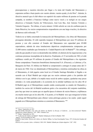 preocupaciones y nuestros desvelos por llegar a la meta del Estadio del Manzanares y
esperamos arribar a buen puerto con vuestro aliento, vuestra ayuda y la de Dios”. Además, la
directiva anunció que el club obtuvo un superávit de cuatro millones de pesetas en la pasada
campaña, se nombró a Francisco Gallego como nuevo vocal y se reeligió en sus cargos
directivos a Fernando Fuertes de Villavicencio, José Luis Bas, José Antonio Torrente y
Valentín Ezquerra. Por último, el socio número 14.866 solicitó un voto de confianza para la
Junta Directiva; los socios compromisarios respondieron con una larga ovación y la directiva
de Barroso salió reforzada. 2092

Todavía no se había concretado la transacción del Metropolitano y las obras del Manzanares
proseguían detenidas. El club esperaba traspasar el Metropolitano por unos 95 millones de
pesetas y con ello construir el Estadio del Manzanares con capacidad para 85.000
espectadores, además de otras instalaciones deportivas complementarias compuestas por
32.000 metros cuadrados que formarían la Ciudad Deportiva del At.Madrid2093. Sin embargo,
cada día que pasaba el socio se desanimaba más debido a la demora de las negociaciones y las
continuas promesas incumplidas de la directiva. Finalmente, el 15 noviembre de 1963, el club
rojiblanco vendió por 95 millones de pesetas el Estadio del Metropolitano a las siguientes
firmas compradoras: Financiera Inmobiliaria Internacional S.A. (Fincosa) y a Lubersac y Cía.
Banqueros de París. El Atlético de Madrid se comprometió a entregar el campo antes del 31
de marzo de 1964. Una vez abandonado el Metropolitano y mientras continuaban las obras en
el Manzanares, el club jugaría como local en el Estadio Santiago Bernabéu si llegaba a un
acuerdo con el Real Madrid que exigía que sus socios entrasen gratis a los partidos del
Atlético con lo que, debido a la amplia masa social de ambos equipos, quedarían muy pocas
entradas a la venta perjudicando a la economía de la entidad rojiblanca (en los años 40 el
R.Madrid jugó en el Metropolitano cuando estaba construyendo su estadio de Chamartín y
también los socios del At.Madrid acudieron gratis a los encuentros del conjunto madridista,
pero hay que tener en cuenta que en aquella época el número de socios blancos y rojiblancos
era mucho menor que en los años 60). A la postre, el At.Madrid tuvo que renegociar la fecha
de entrega del Metropolitano para obtener varias prórrogas gracias a las cuales pudo seguir
jugando en el Metropolitano mientras se construía el Manzanares. 2094


2092
     “Marca” Septiembre de 1963
DE SALAZAR, Bernardo: Cien Años del Atlético de Madrid. La Recopa, el Calderón... ¡La Intercontinental! Madrid.
Editado por el diario deportivo “AS”. 2003. Volumen Tres
2093
     “Marca” Septiembre de 1963
2094
     “La Revista del Atlético de Madrid”. Madrid. Editada por el Club At.Madrid. 1968
“Marca” 16 de noviembre de 1963
REMON, Juan Carlos: Historia del Atlético de Madrid. Bilbao. La Gran Enciclopedia Vasca. 1971 (Colección Grandes del
Fútbol)
Historia de los grandes clubes. At.Madrid, 1903-1991. Madrid. Editado por el diario deportivo “AS”. 1992

                                                                                                               718
 