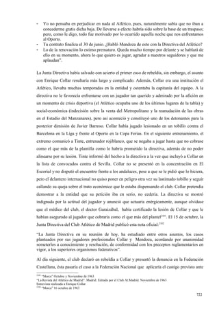 -      Yo no pensaba en perjudicar en nada al Atlético, pues, naturalmente sabía que no iban a
       concederme gratis dicha baja. De llevarse a efecto habría sido sobre la base de un traspaso;
       pero, como le digo, todo fue motivado por lo ocurrido aquella noche que nos enfrentamos
       al Oporto.
-      Tu contrato finaliza el 30 de junio. ¿Habló Mendoza de esto con la Directiva del Atlético?
-      Lo de la renovación lo estimo prematuro. Queda mucho tiempo por delante y se hablará de
       ello en su momento, ahora lo que quiero es jugar, agradar a nuestros seguidores y que me
       aplaudan”.

La Junta Directiva había salvado con acierto el primer caso de rebeldía, sin embargo, el asunto
con Enrique Collar resultaría más largo y complicado. Además, Collar era una institución el
Atlético, llevaba muchas temporadas en la entidad y ostentaba la capitanía del equipo. A la
directiva no le favorecía enfrentarse con un jugador tan querido y admirado por la afición en
un momento de crisis deportiva (el Atlético ocupaba uno de los últimos lugares de la tabla) y
social-económica (indecisión sobre la venta del Metropolitano y la reanudación de las obras
en el Estadio del Manzanares), pero así aconteció y constituyó uno de los detonantes para la
posterior dimisión de Javier Barroso. Collar había jugado lesionado en un tobillo contra el
Barcelona en la Liga y frente al Oporto en la Copa Ferias. En el siguiente entrenamiento, el
extremo comunicó a Tinte, entrenador rojiblanco, que se negaba a jugar hasta que no cobrase
como el que más de la plantilla como le habría prometido la directiva, además de no poder
alinearse por su lesión. Tinte informó del hecho a la directiva a la vez que incluyó a Collar en
la lista de convocados contra el Sevilla. Collar no se presentó en la concentración en El
Escorial y no disputó el encuentro frente a los andaluces, pese a que se le pidió que lo hiciera,
pero el delantero internacional no quiso poner en peligro otra vez su lastimado tobillo y seguir
callando su queja sobre el trato económico que le estaba dispensando el club. Collar pretendía
demostrar a la entidad que su petición iba en serio, no cedería. La directiva se mostró
indignada por la actitud del jugador y anunció que actuaría enérgicamente, aunque olvidase
que el médico del club, el doctor Garaizábal, había certificado la lesión de Collar y que le
habían asegurado al jugador que cobraría como el que más del plantel2101. El 15 de octubre, la
Junta Directiva del Club Atlético de Madrid publicó esta nota oficial:2102

“La Junta Directiva en su reunión de hoy, ha estudiado entre otros asuntos, los casos
planteados por sus jugadores profesionales Collar y Mendoza, acordando por unanimidad
someterlos a conocimiento y resolución, de conformidad con los preceptos reglamentarios en
vigor, a los superiores organismos federativos”.

Al día siguiente, el club declaró en rebeldía a Collar y presentó la denuncia en la Federación
Castellana, ésta pasaría el caso a la Federación Nacional que aplicaría el castigo previsto ante
2101
     “Marca” Octubre y Noviembre de 1963
“La Revista del Atlético de Madrid”. Madrid. Editada por el Club At.Madrid. Noviembre de 1963
Entrevista realizada a Enrique Collar
2102
     “Marca” 16 octubre de 1963

                                                                                                722
 