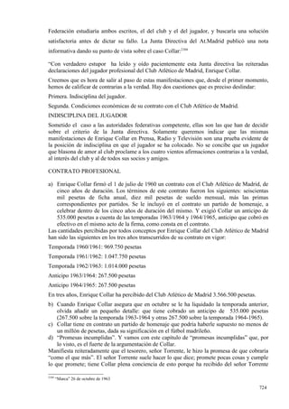 Federación estudiaría ambos escritos, el del club y el del jugador, y buscaría una solución
satisfactoria antes de dictar su fallo. La Junta Directiva del At.Madrid publicó una nota
informativa dando su punto de vista sobre el caso Collar:2104

“Con verdadero estupor ha leído y oído pacientemente esta Junta directiva las reiteradas
declaraciones del jugador profesional del Club Atlético de Madrid, Enrique Collar.
Creemos que es hora de salir al paso de estas manifestaciones que, desde el primer momento,
hemos de calificar de contrarias a la verdad. Hay dos cuestiones que es preciso deslindar:
Primera. Indisciplina del jugador.
Segunda. Condiciones económicas de su contrato con el Club Atlético de Madrid.
INDISCIPLINA DEL JUGADOR
Sometido el caso a las autoridades federativas competente, ellas son las que han de decidir
sobre el criterio de la Junta directiva. Solamente queremos indicar que las mismas
manifestaciones de Enrique Collar en Prensa, Radio y Televisión son una prueba evidente de
la posición de indisciplina en que el jugador se ha colocado. No se concibe que un jugador
que blasona de amor al club proclame a los cuatro vientos afirmaciones contrarias a la verdad,
al interés del club y al de todos sus socios y amigos.

CONTRATO PROFESIONAL

a) Enrique Collar firmó el 1 de julio de 1960 un contrato con el Club Atlético de Madrid, de
   cinco años de duración. Los términos de este contrato fueron los siguientes: seiscientas
   mil pesetas de ficha anual, diez mil pesetas de sueldo mensual, más las primas
   correspondientes por partidos. Se le incluyó en el contrato un partido de homenaje, a
   celebrar dentro de los cinco años de duración del mismo. Y exigió Collar un anticipo de
   535.000 pesetas a cuenta de las temporadas 1963/1964 y 1964/1965, anticipo que cobró en
   efectivo en el mismo acto de la firma, como consta en el contrato.
Las cantidades percibidas por todos conceptos por Enrique Collar del Club Atlético de Madrid
han sido las siguientes en los tres años transcurridos de su contrato en vigor:
Temporada 1960/1961: 969.750 pesetas
Temporada 1961/1962: 1.047.750 pesetas
Temporada 1962/1963: 1.014.000 pesetas
Anticipo 1963/1964: 267.500 pesetas
Anticipo 1964/1965: 267.500 pesetas
En tres años, Enrique Collar ha percibido del Club Atlético de Madrid 3.566.500 pesetas.
b) Cuando Enrique Collar asegura que en octubre se le ha liquidado la temporada anterior,
    olvida añadir un pequeño detalle: que tiene cobrado un anticipo de 535.000 pesetas
    (267.500 sobre la temporada 1963-1964 y otras 267.500 sobre la temporada 1964-1965).
c) Collar tiene en contrato un partido de homenaje que podría haberle supuesto no menos de
    un millón de pesetas, dada su significación en el fútbol madrileño.
d) “Promesas incumplidas”. Y vamos con este capítulo de “promesas incumplidas” que, por
    lo visto, es el fuerte de la argumentación de Collar.
Manifiesta reiteradamente que el tesorero, señor Torrente, le hizo la promesa de que cobraría
“como el que más”. El señor Torrente suele hacer lo que dice; promete pocas cosas y cumple
lo que promete; tiene Collar plena conciencia de esto porque ha recibido del señor Torrente

2104
       “Marca” 26 de octubre de 1963

                                                                                           724
 