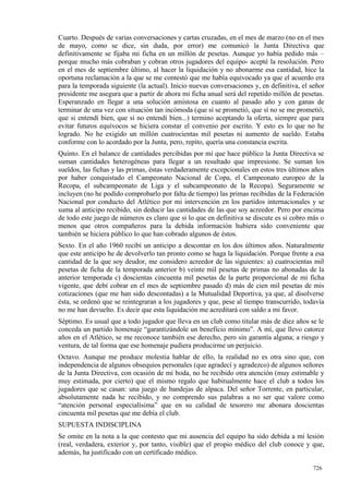 Cuarto. Después de varias conversaciones y cartas cruzadas, en el mes de marzo (no en el mes
de mayo, como se dice, sin duda, por error) me comunicó la Junta Directiva que
definitivamente se fijaba mi ficha en un millón de pesetas. Aunque yo había pedido más –
porque mucho más cobraban y cobran otros jugadores del equipo- acepté la resolución. Pero
en el mes de septiembre último, al hacer la liquidación y no abonarme esa cantidad, hice la
oportuna reclamación a la que se me contestó que me había equivocado ya que el acuerdo era
para la temporada siguiente (la actual). Inicio nuevas conversaciones y, en definitiva, el señor
presidente me asegura que a partir de ahora mi ficha anual será del repetido millón de pesetas.
Esperanzado en llegar a una solución amistosa en cuanto al pasado año y con ganas de
terminar de una vez con situación tan incómoda (que sí se prometió, que sí no se me prometió,
que si entendí bien, que sí no entendí bien...) termino aceptando la oferta, siempre que para
evitar futuros equívocos se hiciera constar el convenio por escrito. Y esto es lo que no he
logrado. No he exigido un millón cuatrocientas mil pesetas ni aumento de sueldo. Estaba
conforme con lo acordado por la Junta, pero, repito, quería una constancia escrita.
Quinto. En el balance de cantidades percibidas por mí que hace público la Junta Directiva se
suman cantidades heterogéneas para llegar a un resultado que impresione. Se suman los
sueldos, las fichas y las primas, éstas verdaderamente excepcionales en estos tres últimos años
por haber conquistado el Campeonato Nacional de Copa, el Campeonato europeo de la
Recopa, el subcampeonato de Liga y el subcampeonato de la Recopa). Seguramente se
incluyen (no he podido comprobarlo por falta de tiempo) las primas recibidas de la Federación
Nacional por conducto del Atlético por mi intervención en los partidos internacionales y se
suma al anticipo recibido, sin deducir las cantidades de las que soy acreedor. Pero por encima
de todo este juego de números es claro que si lo que en definitiva se discute es si cobro más o
menos que otros compañeros para la debida información hubiera sido conveniente que
también se hiciera público lo que han cobrado algunos de éstos.
Sexto. En el año 1960 recibí un anticipo a descontar en los dos últimos años. Naturalmente
que este anticipo he de devolverlo tan pronto como se haga la liquidación. Porque frente a esa
cantidad de la que soy deudor, me considero acreedor de las siguientes: a) cuatrocientas mil
pesetas de ficha de la temporada anterior b) veinte mil pesetas de primas no abonadas de la
anterior temporada c) doscientas cincuenta mil pesetas de la parte proporcional de mi ficha
vigente, que debí cobrar en el mes de septiembre pasado d) más de cien mil pesetas de mis
cotizaciones (que me han sido descontadas) a la Mutualidad Deportiva, ya que, al disolverse
ésta, se ordenó que se reintegraran a los jugadores y que, pese al tiempo transcurrido, todavía
no me han devuelto. Es decir que esta liquidación me acreditará con saldo a mi favor.
Séptimo. Es usual que a todo jugador que lleva en un club como titular más de diez años se le
conceda un partido homenaje “garantizándole un beneficio mínimo”. A mí, que llevo catorce
años en el Atlético, se me reconoce también ese derecho, pero sin garantía alguna; a riesgo y
ventura, de tal forma que ese homenaje pudiera producirme un perjuicio.
Octavo. Aunque me produce molestia hablar de ello, la realidad no es otra sino que, con
independencia de algunos obsequios personales (que agradecí y agradezco) de algunos señores
de la Junta Directiva, con ocasión de mi boda, no he recibido otra atención (muy estimable y
muy estimada, por cierto) que el mismo regalo que habitualmente hace el club a todos los
jugadores que se casan: una juego de bandejas de alpaca. Del señor Torrente, en particular,
absolutamente nada he recibido, y no comprendo sus palabras a no ser que valore como
“atención personal especialísima” que en su calidad de tesorero me abonara doscientas
cincuenta mil pesetas que me debía el club.
SUPUESTA INDISCIPLINA
Se omite en la nota a la que contesto que mi ausencia del equipo ha sido debida a mi lesión
(real, verdadera, exterior y, por tanto, visible) que el propio médico del club conoce y que,
además, ha justificado con un certificado médico.

                                                                                           726
 