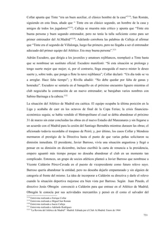 Collar apunta que Tinte “era un buen auxiliar, el clásico hombre de la casa”2118; San Román,
siguiendo en esta línea, añade que “ Tinte era un clásico segundo, un hombre de la casa y
amigos de todos los jugadores”2119; Calleja se muestra más crítico y apunta que “Tinte era
buena persona y buen segundo entrenador, pero no tenía la talla suficiente como para ser
primer entrenador del At.Madrid”2120; Adelardo corrobora las palabras de Calleja al afirmar
que “Tinte era el segundo de Villalonga, luego fue primero, pero no llegaba a ser el entrenador
adecuado del primer equipo del Atlético. Era muy buena persona”.2121

Adrián Escudero, que dirigía a los juveniles y amateurs rojiblancos, reemplazó a Tinte hasta
que se nombrase un sustituto oficial. Escudero manifestó: “Si esta situación se prolonga y
tengo suerte mejor que mejor; si, por el contrario, llega enseguida el nuevo mister le deseo
suerte y, sobre todo, que ponga a flote la nave rojiblanca”; Collar declaró: “Un día todo se va
a arreglar. Hace falta tiempo”; y Rivilla añadió: “No debe quedar por falta de ganas y
honradez”. Escudero se sentaría en el banquillo en el próximo encuentro liguero mientras el
club negociaba la contratación de un nuevo entrenador; se barajaban varios nombres con
Sabino Barinaga a la cabeza.2122

La situación del Atlético de Madrid era caótica. El equipo ocupaba la última posición en la
Liga y acababa de caer en los octavos de final de la Copa Ferias; la crisis financiera-
económica seguía; se había vendido el Metropolitano el cual se debía abandonar el próximo
31 de marzo sin estar concluidas las obras en el nuevo Estadio del Manzanares y sin llegarse a
un acuerdo con el Madrid para la cesión del Santiago Bernabéu mientras durasen las obras; el
aficionado todavía recordaba el traspaso de Peiró; y, por último, los casos Collar y Mendoza
mermaron el prestigio de la Directiva hasta el punto de que varias peñas solicitaron su
dimisión inmediata. El presidente, Javier Barroso, vivía una situación angustiosa y llegó a
pensar en su dimisión en diciembre, incluso escribió la carta de renuncia a la presidencia,
empero aguantó más tiempo porque no deseaba abandonar el club en un momento tan
complicado. Entonces, un grupo de socios atléticos planteó a Javier Barroso que nombrase a
Vicente Calderón Pérez-Cavada en el puesto de vicepresidente como futuro relevo suyo.
Barroso quería abandonar la entidad, pero no deseaba dejarlo empantanado y sin alguien de
categoría al frente del mismo. La idea de incorporar a Calderón su directiva y darle el relevo
cuando la situación deportiva mejorase era bien vista por Barroso. Según Juan Pinedo, el
directivo Jesús Obregón convenció a Calderón para que entrase en el Atlético de Madrid;
Obregón le conocía por sus actividades mercantiles y pensó en él como el salvador del
2118
     Entrevista realizada a Enrique Collar
2119
     Entrevista realizada a Miguel San Román
2120
     Entrevista realizada a Isacio Calleja
2121
     Entrevista realizada a Adelardo Rodríguez
2122
     “La Revista del Atlético de Madrid”. Madrid. Editada por el Club At.Madrid. Enero de 1964

                                                                                                 731
 