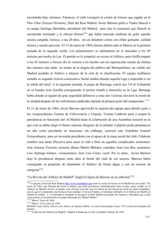 encontraba bajo mínimos. Entonces, el club consiguió la cesión de Grosso que jugaba en el
Plus Ultra (Tercera División), filial del Real Madrid. Javier Barroso pidió a Yanko Daucik a
su amigo Santiago Bernabéu, presidente del Madrid, pero éste le comunicó que Daucik se
encontraba lesionado y le ofreció Grosso2126 que había marcado multitud de goles aquella
misma campaña. Grosso, a sus 20 años, era un delantero centro con olfato goleador, calidad
técnica y mucho porvenir. El 12 de enero de 1964, Grosso debutó ante el Murcia en la primera
jornada de la segunda vuelta. Los pimentoneros se adelantaron en el marcador a los 69
minutos por medio de Lax. El partido se le complicó en exceso al Atlético, pero Griffa empató
a los 82 minutos y Grosso dio la victoria a los locales con un espectacular remate de chilena
dos minutos más tarde en medio de la alegría del público del Metropolitano; un cedido del
Madrid ayudaba al Atlético a alejarse de la cola de la clasificación. El equipo rojiblanco
sumaba su segunda victoria consecutiva, hecho inédito durante aquella Liga y empezaba a ver
la salida del túnel. A la siguiente jornada, el grupo de Barinaga venció por 3-0 al Valladolid
en el Estadio José Zorrilla consiguiendo el primer triunfo a domicilio en la Liga. Barinaga
había dotado al equipo de gran seguridad defensiva y estas dos victorias elevaron la moral de
la entidad después de los sufrimientos padecidos durante la primera parte del campeonato. 2127

El 21 de enero de 1964, Javier Barroso aprovechó la mejoría del equipo para dimitir junto a
los vicepresidentes, Fuertes de Villavicencio y Urquijo. Vicente Calderón pasó a ocupar la
presidencia en funciones del At.Madrid hasta la celebración de una Asamblea General en la
que cual se debía elegir el futuro máximo dirigente de la entidad. Calderón podía permanecer
un año como presidente en funciones, sin embargo, convocó una Asamblea General
Extraordinaria para ser investido presidente con el apoyo de la masa social del club. Calderón
nombró esta Junta Directiva para sacar al club a flote en aquellos complicados momentos:
José Antonio Torrente, tesorero; Bruno Martín Melchor, contador; José Luis Bas, secretario;
Luis Santiago Gómez, vicesecretario; José Luis Costa, vocal. Por lo tanto, Javier Barroso
dejó la presidencia después ocho años al frente del club de sus amores. Barroso había
conseguido su propósito de abandonar el Atlético de forma digna y con un sucesor de
categoría2128.

“La Revista del Atlético de Madrid” elogió la figura de Barroso en su editorial:2129
2126
     La página oficial del Real Madrid http://www.realmadrid.com narra la cesión de Grosso al At.Madrid de este modo: “En
enero de 1963, una llamada del Club le anuncia que debe presentarse inmediatamente para recalar, como cedido, en el
Atlético de Madrid. Grosso se dirigió a las oficinas creyendo que era objeto de una broma por parte de algún compañero,
pero lo que él consideraba una broma se hizo realidad: el viernes firmaba y el domingo debutaba en el Atlético de Madrid en
calidad de cedido. [...] Finalizada la campaña se incorpora al Real Madrid reclamado por Saporta y Bernabéu que a toda
costa quieren su incorporación al equipo entrenado por Miguel Muñoz”.
2127
     “Marca” Enero de 1964
2128
     “Marca” 22 de enero de 1964
REMON, Juan Carlos: Historia del Atlético de Madrid. Bilbao. La Gran Enciclopedia Vasca. 1971 (Colección Grandes del
Fútbol)
2129
     “La Revista del Atlético de Madrid”. Madrid. Editada por el Club At.Madrid. Febrero de 1964

                                                                                                                     733
 
